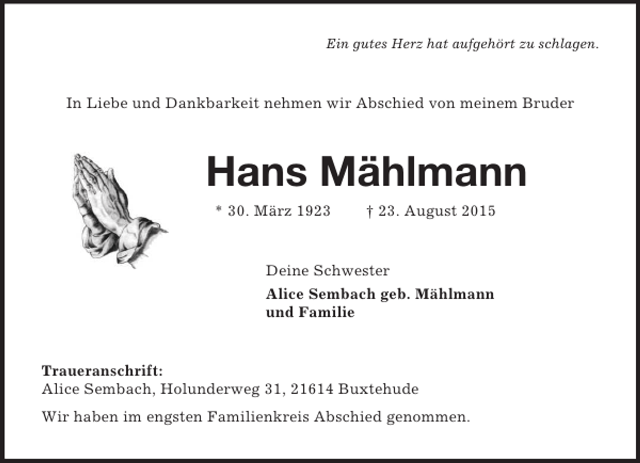 <p>Ein gutes Herz hat aufgehört zu schlagen.<br />In Liebe und Dankbarkeit nehmen wir Abschied von meinem Bruder<br />Hans Mählmann<br />* 30. März 1923 † 23. August 2015<br />Deine Schwester<br />Alice Sembach geb. Mählmann<br />und Familie<br />Traueranschrift:<br />Alice Sembach, Holunderweg 31, 21614 Buxtehude<br />Wir haben im engsten Familienkreis Abschied genommen.</p>