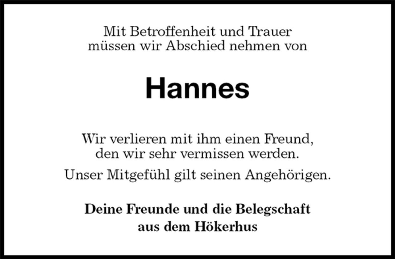 <p>Mit Betroffenheit und Trauer<br />müssen wir Abschied nehmen von<br />Hannes<br />Wir verlieren mit ihm einen Freund,<br />den wir sehr vermissen werden.<br />Unser Mitgefühl gilt seinen Angehörigen.<br />Deine Freunde und die Belegschaft<br />aus dem Hökerhus</p>