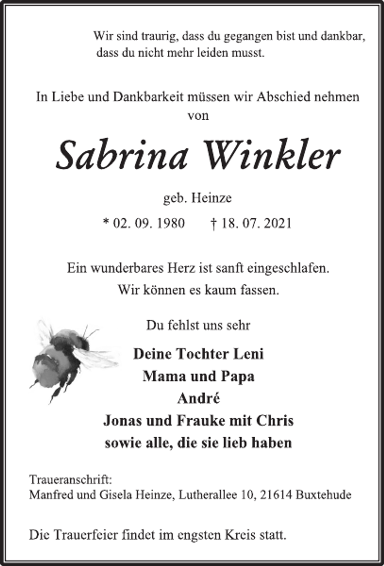 <p>Wir sind traurig, dass du gegangen bist und dankbar,<br />dass du nicht mehr leiden musst<br />In Liebe und Dankbarkeit müssen wir Abschied nehmen<br />von<br />Sabrina Winkler<br />geb. Heinze<br />* 02. 09. 1980 † 18. 07. 2021</p>
<p>Ein wunderbares Herz ist sanft eingeschlafen.<br />Wir können es kaum fassen.<br />Du fehlst uns sehr<br />Deine Tochter Leni<br />Mama und Papa<br />André<br />Jonas und Frauke mit Chris<br />sowie alle, die sie lieb haben<br />Traueranschrift:<br />Manfred und Gisela Heinze, Lutherallee 10, 21614 Buxtehude<br />Die Trauerfeier findet im engsten Kreis statt.</p>