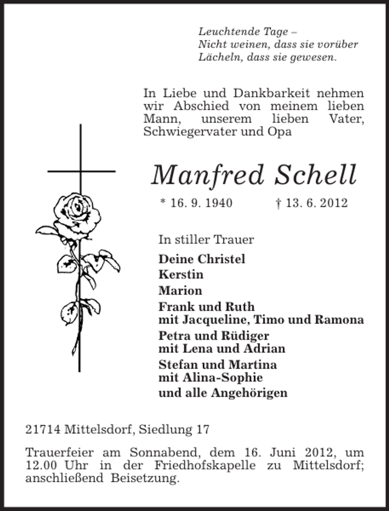 <p>Leuchtende Tage –<br />Nicht weinen, dass sie vorüber<br />Lächeln, dass sie gewesen.</p>
<p>In Liebe und Dankbarkeit nehmen<br />wir Abschied von meinem lieben<br />Mann,<br />unserem<br />lieben<br />Vater,<br />Schwiegervater und Opa</p>
<p>Manfred Schell<br />* 16. 9. 1940</p>
<p>† 13. 6. 2012</p>
<p>In stiller Trauer<br />Deine Christel<br />Kerstin<br />Marion<br />Frank und Ruth<br />mit Jacqueline, Timo und Ramona<br />Petra und Rüdiger<br />mit Lena und Adrian<br />Stefan und Martina<br />mit Alina-Sophie<br />und alle Angehörigen<br />21714 Mittelsdorf, Siedlung 17<br />Trauerfeier am Sonnabend, dem 16. Juni 2012, um<br />12.00 Uhr in der Friedhofskapelle zu Mittelsdorf;<br />anschließend Beisetzung.</p>