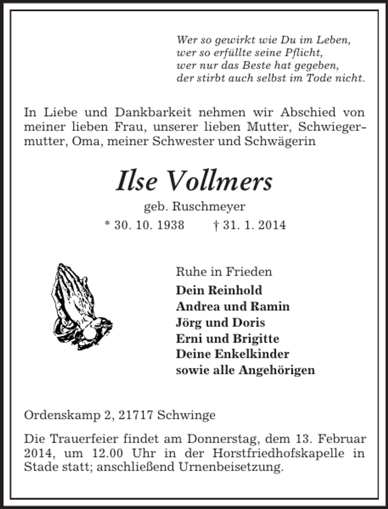 <p>Wer so gewirkt wie Du im Leben,<br />wer so erfüllte seine Pflicht,<br />wer nur das Beste hat gegeben,<br />der stirbt auch selbst im Tode nicht.<br />In Liebe und Dankbarkeit nehmen wir Abschied von meiner lieben Frau, unserer lieben Mutter, Schwiegermutter, Oma, meiner Schwester und Schwägerin<br />Ilse Vollmers<br />geb. Ruschmeyer<br />* 30. 10. 1938 † 31. 1. 2014<br />Ruhe in Frieden<br />Dein Reinhold<br />Andrea und Ramin<br />Jörg und Doris<br />Erni und Brigitte<br />Deine Enkelkinder<br />sowie alle Angehörigen<br />Ordenskamp 2, 21717 Schwinge<br />Die Trauerfeier findet am Donnerstag, dem 13. Februar 2014, um 12.00 Uhr in der Horstfriedhofskapelle in<br />Stade statt; anschließend Urnenbeisetzung.</p>