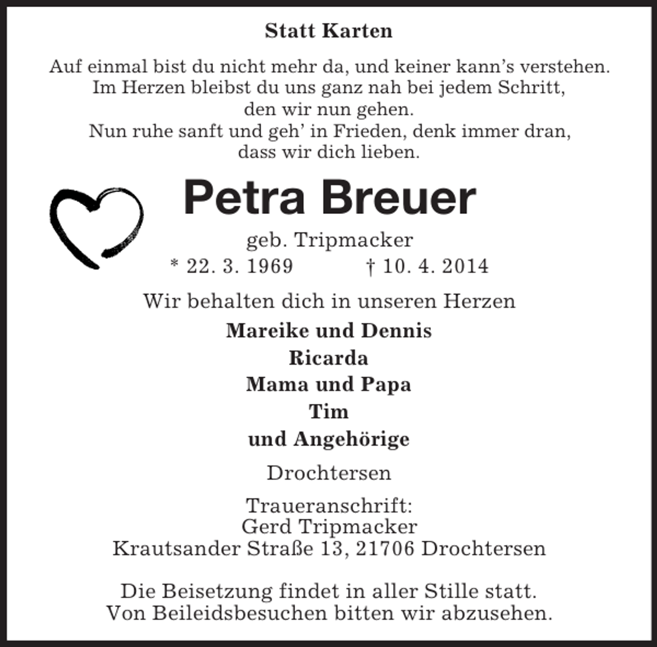 <p>Statt Karten<br />Auf einmal bist du nicht mehr da, und keiner kann’s verstehen.<br />Im Herzen bleibst du uns ganz nah bei jedem Schritt,<br />den wir nun gehen.<br />Nun ruhe sanft und geh’ in Frieden, denk immer dran,<br />dass wir dich lieben.<br />Petra Breuer<br />geb. Tripmacker<br />* 22. 3. 1969 † 10. 4. 2014<br />Wir behalten dich in unseren Herzen<br />Mareike und Dennis<br />Ricarda<br />Mama und Papa<br />Tim<br />und Angehörige<br />Drochtersen<br />Traueranschrift:<br />Gerd Tripmacker<br />Krautsander Straße 13, 21706 Drochtersen</p><p>Die Beisetzung findet in aller Stille statt.<br />Von Beileidsbesuchen bitten wir abzusehen.</p>