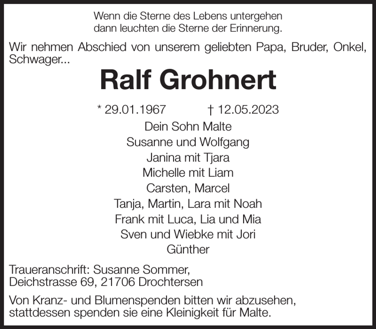 <p>Wenn die Sterne des Lebens untergehen<br />dann leuchten die Sterne der Erinnerung.<br />Wir nehmen Abschied von unserem geliebten Papa, Bruder, Onkel, Schwager...<br />Ralf Grohnert<br />* 29.01.1967 † 12.05.2023<br />Dein Sohn Malte<br />Susanne und Wolfgang<br />Janina mit Tjara<br />Michelle mit Liam<br />Carsten, Marcel<br />Tanja, Martin, Lara mit Noah<br />Frank mit Luca, Lia und Mia<br />Sven und Wiebke mit Jori<br />Günther<br />Traueranschrift: Susanne Sommer,<br />Deichstrasse 69, 21706 Drochtersen<br />Von Kranz- und Blumenspenden bitten wir abzusehen,<br />stattdessen spenden sie eine Kleinigkeit für Malte.</p>