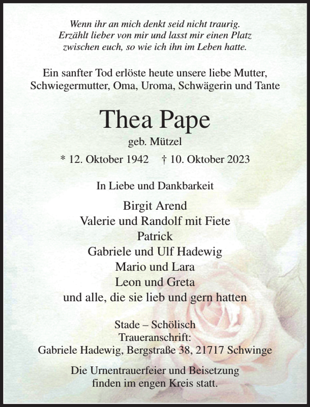 <p>Wenn ihr an mich denkt seid nicht traurig.<br />Erzählt lieber von mir und lasst mir einen Platz<br />zwischen euch, so wie ich ihn im Leben hatte.<br />Ein sanfter Tod erlöste heute unsere liebe Mutter,<br />Schwiegermutter, Oma, Uroma, Schwägerin und Tante<br />Thea Pape<br />geb. Mützel<br />* 12. Oktober 1942 † 10. Oktober 2023<br />In Liebe und Dankbarkeit<br />Birgit Arend<br />Valerie und Randolf mit Fiete<br />Patrick<br />Gabriele und Ulf Hadewig<br />Mario und Lara<br />Leon und Greta<br />und alle, die sie lieb und gern hatten<br />Stade - Schölisch<br />Traueranschrift:<br />Gabriele Hadewig, Bergstraße 38, 21717 Schwinge<br />Die Urnentrauerfeier und Beisetzung<br />finden im engen Kreis statt.</p>