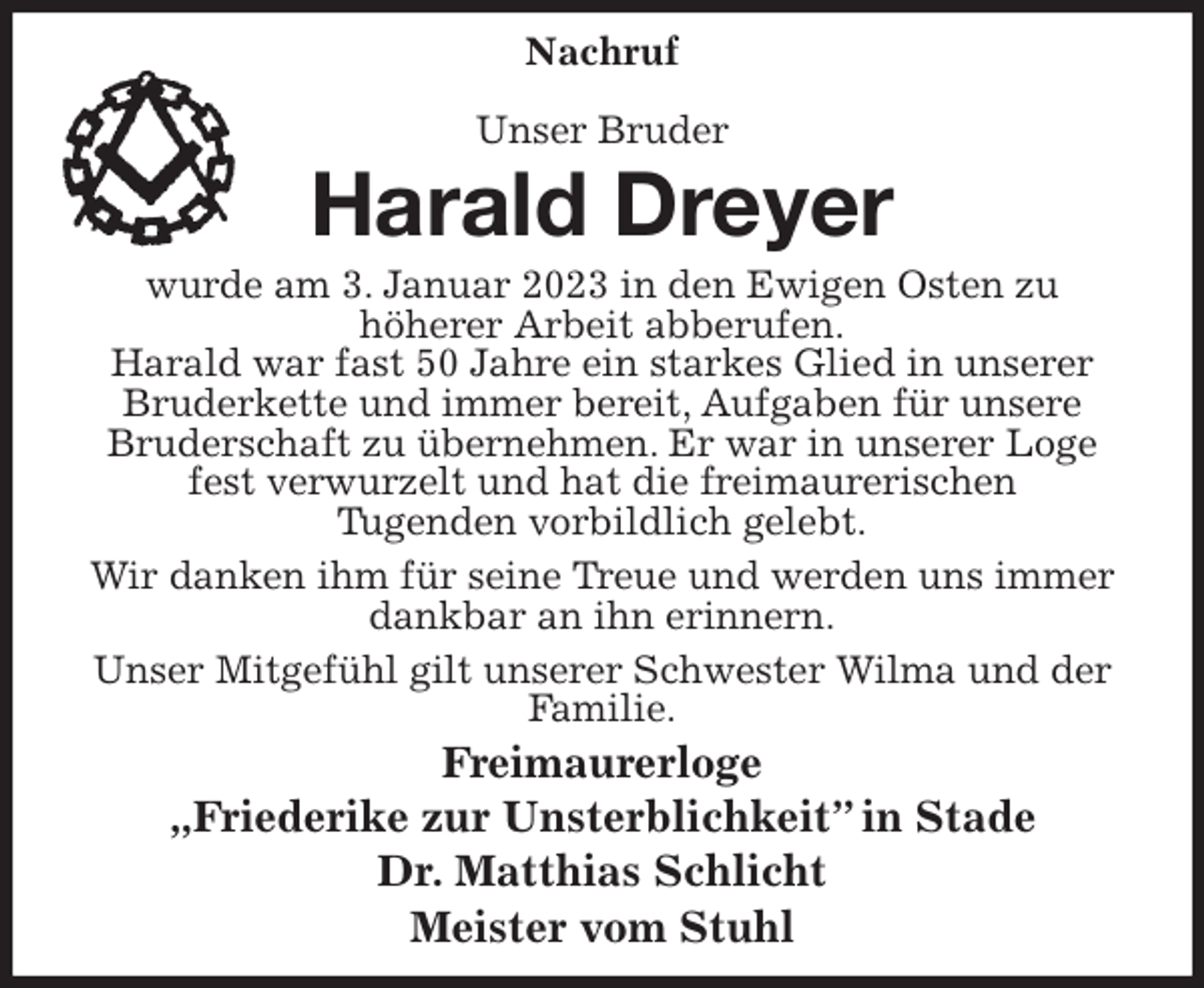 <p>Nachruf</p><p>Unser Bruder<br />Harald Dreyer<br />wurde am 3. Januar 2023 in den Ewigen Osten zu<br />höherer Arbeit abberufen.<br />Harald war fast 50 Jahre ein starkes Glied in unserer Bruderkette und immer bereit, Aufgaben für unsere Bruderschaft zu übernehmen. Er war in unserer Loge fest verwurzelt und hat die freimaurerischen<br />Tugenden vorbildlich gelebt.<br />Wir danken ihm für seine Treue und werden uns immer dankbar an ihn erinnern.<br />Unser Mitgefühl gilt unserer Schwester Wilma und der Familie.<br />Freimaurerloge<br />„Friederike zur Unsterblichkeit” in Stade<br />Dr. Matthias Schlicht<br />Meister vom Stuhl</p>