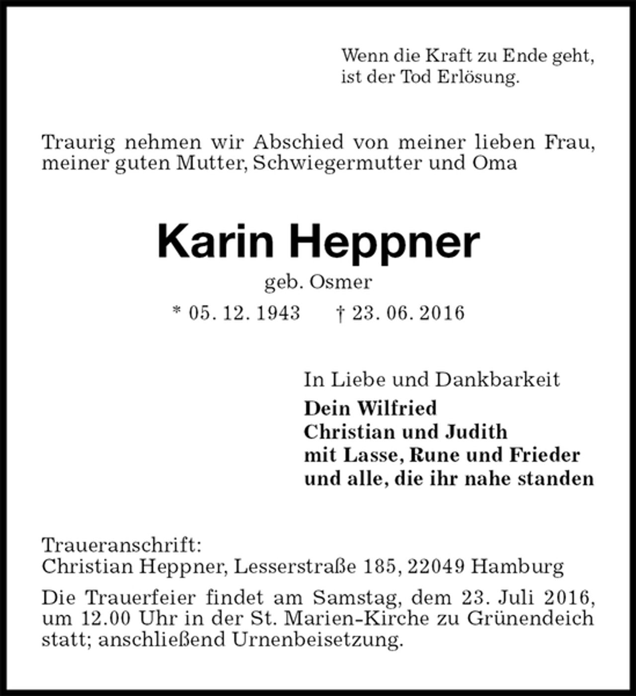 <p>Wenn die Kraft zu Ende geht,<br />ist der Tod Erlösung.<br />Traurig nehmen wir Abschied von meiner lieben Frau, meiner guten Mutter, Schwiegermutter und Oma<br />Karin Heppner<br />geb. Osmer<br />* 05. 12. 1943 † 23. 06. 2016<br />In Liebe und Dankbarkeit<br />Dein Wilfried<br />Christian und Judith<br />mit Lasse, Rune und Frieder<br />und alle, die ihr nahe standen<br />Traueranschrift:<br />Christian Heppner, Lesserstraße 185, 22049 Hamburg<br />Die Trauerfeier findet am Samstag, dem 23. Juli 2016, um 12.00 Uhr in der St. Marien-Kirche zu Grünendeich statt; anschließend Urnenbeisetzung.</p>