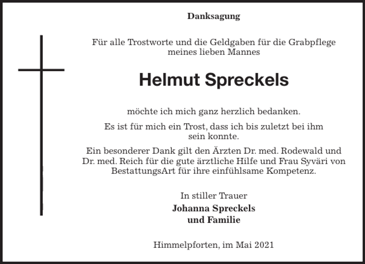 <p>Danksagung</p>
<p>Für alle Trostworte und die Geldgaben für die Grabpflege<br />meines lieben Mannes</p>
<p>Helmut Spreckels</p>
<p>möchte ich mich ganz herzlich bedanken.<br />Es ist für mich ein Trost, dass ich bis zuletzt bei ihm<br />sein konnte.<br />Ein besonderer Dank gilt den Ärzten Dr. med. Rodewald und<br />Dr. med. Reich für die gute ärztliche Hilfe und Frau Syväri von<br />BestattungsArt für ihre einfühlsame Kompetenz.</p>
<p>In stiller Trauer<br />Johanna Spreckels<br />und Familie</p>
<p>Himmelpforten, im Mai 2021</p>