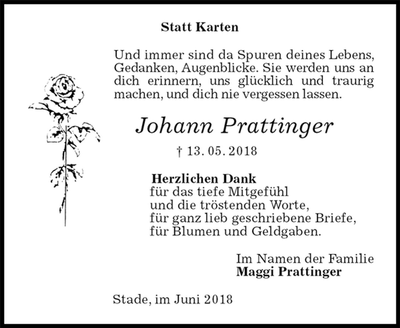 <p>Statt Karten<br />Und immer sind da Spuren deines Lebens, Gedanken, Augenblicke. Sie werden uns an dich erinnern, uns glücklich und traurig machen, und dich nie vergessen lassen.<br />Johann Prattinger<br />† 13. 05. 2018<br />Herzlichen Dank<br />für das tiefe Mitgefühl<br />und die tröstenden Worte,<br />für ganz lieb geschriebene Briefe,<br />für Blumen und Geldgaben.<br />Im Namen der Familie<br />Maggi Prattinger<br />Stade, im Juni 2018</p>
