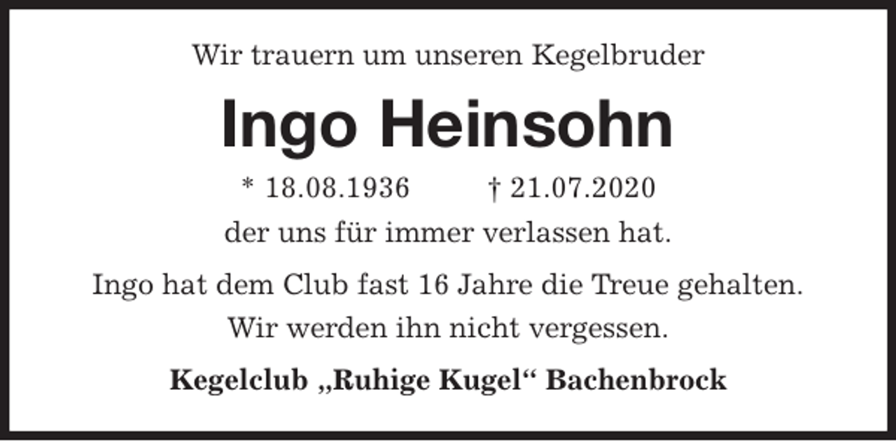<p>Wir trauern um unseren Kegelbruder<br />Ingo Heinsohn<br />* 18.08.1936 † 21.07.2020<br />der uns für immer verlassen hat.<br />Ingo hat dem Club fast 16 Jahre die Treue gehalten.<br />Wir werden ihn nicht vergessen.<br />Kegelclub „Ruhige Kugel“ Bachenbrock</p>