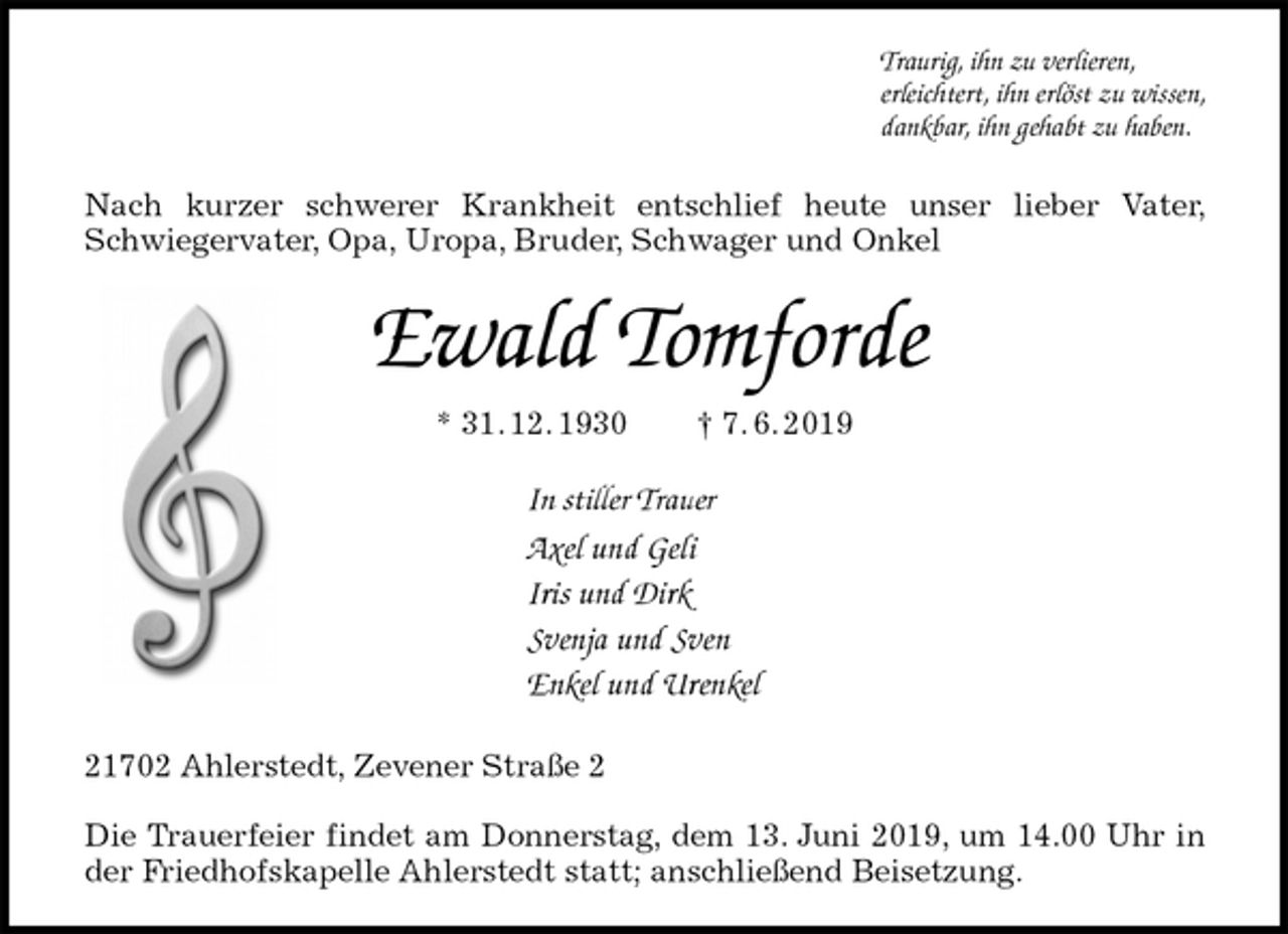 <p>Traurig, ihn zu verlieren,<br />erleichtert, ihn erlöst zu wissen,<br />dankbar, ihn gehabt zu haben.<br />Nach kurzer schwerer Krankheit entschlief heute unser lieber Vater, Schwiegervater, Opa, Uropa, Bruder, Schwager und Onkel<br />Ewald Tomforde<br />* 31. 12. 1930 † 7. 6. 2019<br />In stiller Trauer<br />Axel und Geli<br />Iris und Dirk<br />Svenja und Sven<br />Enkel und Urenkel<br />21702 Ahlerstedt, Zevener Straße 2</p><p>Die Trauerfeier findet am Donnerstag, dem 13. Juni 2019, um 14.00 Uhr in der Friedhofskapelle Ahlerstedt statt; anschließend Beisetzung.</p>