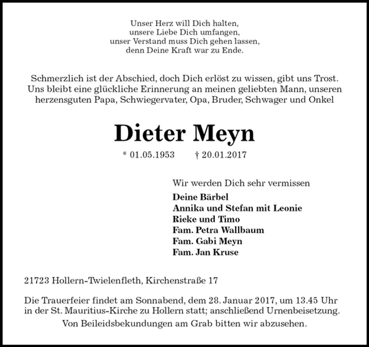 <p>Unser Herz will Dich halten,<br />unsere Liebe Dich umfangen,<br />unser Verstand muss Dich gehen lassen,<br />denn Deine Kraft war zu Ende.<br />Schmerzlich ist der Abschied, doch Dich erlöst zu wissen, gibt uns Trost.<br />Uns bleibt eine glückliche Erinnerung an meinen geliebten Mann, unseren herzensguten Papa, Schwiegervater, Opa, Bruder, Schwager und Onkel<br />Dieter Meyn<br />* 01.05.1953 † 20.01.2017<br />Wir werden Dich sehr vermissen<br />Deine Bärbel<br />Annika und Stefan mit Leonie<br />Rieke und Timo<br />Fam. Petra Wallbaum<br />Fam. Gabi Meyn<br />Fam. Jan Kruse<br />21723 Hollern-Twielenfleth, Kirchenstraße 17</p><p>Die Trauerfeier findet am Sonnabend, dem 28. Januar 2017, um 13.45 Uhr in der St. Mauritius-Kirche zu Hollern statt; anschließend Urnenbeisetzung.<br />Von Beileidsbekundungen am Grab bitten wir abzusehen.</p>