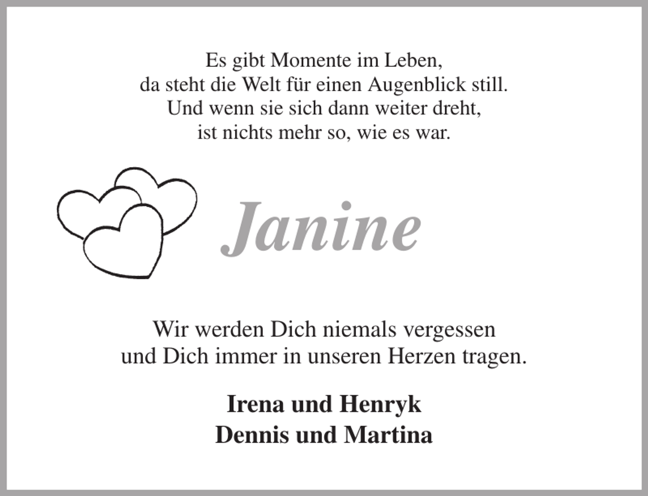<p>Es gibt Momente im Leben,<br />da steht die Welt für einen Augenblick still.<br />Und wenn sie sich dann weiter dreht,<br />ist nichts mehr so, wie es war.<br />Janine<br />Wir werden Dich niemals vergessen<br />und Dich immer in unseren Herzen tragen.</p><p>Irena und Henryk<br />Dennis und Martina</p>