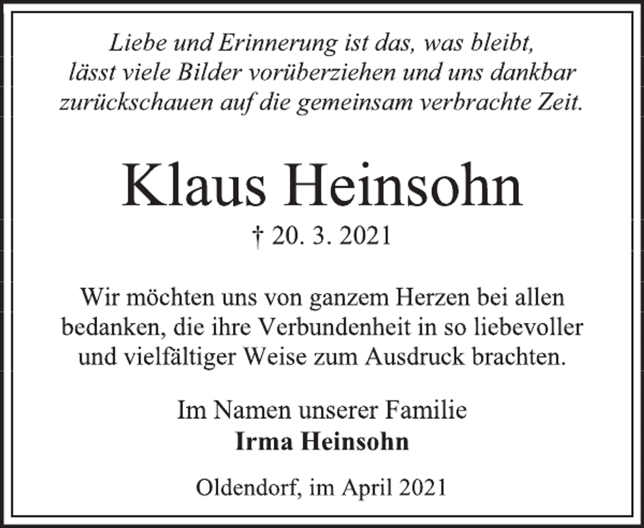 <p>Liebe und Erinnerung ist das, was bleibt, lässt viele Bilder vorüberziehen und uns dankbar zurückschauen auf die gemeinsam verbrachte Zeit.<br />Klaus Heinsohn<br />† 20. 3. 2021<br />Wir möchten uns von ganzem Herzen bei allen bedanken, die ihre Verbundenheit in so liebevoller und vielfältiger Weise zum Ausdruck brachten.<br />Im Namen unserer Familie<br />Irma Heinsohn<br />Oldendorf, im April 2021</p>