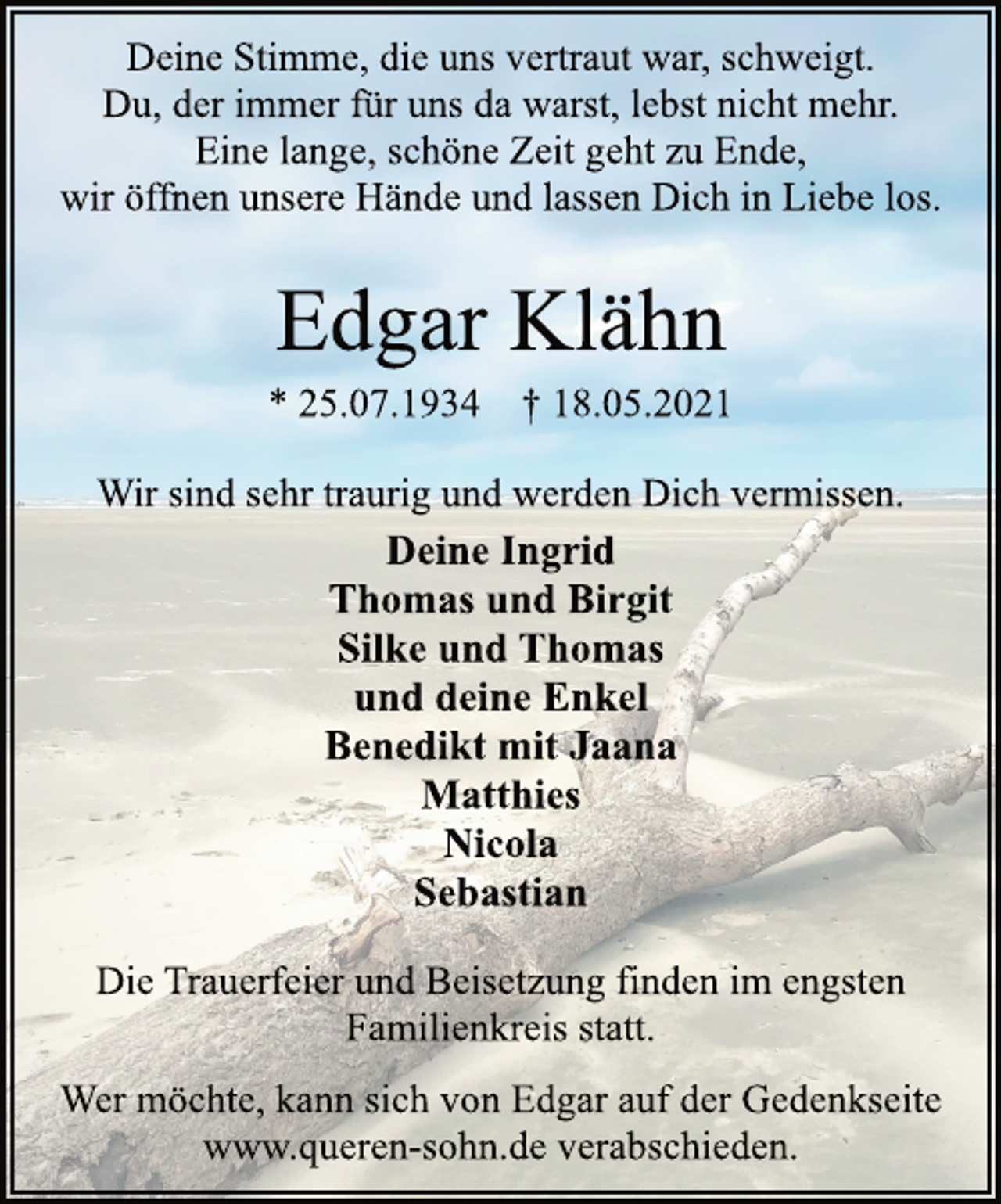 <p>Deine Stimme, die uns vertraut war, schweigt.<br />Du, der immer für uns da warst, lebst nicht mehr.<br />Eine lange, schöne Zeit geht zu Ende,<br />wir öffnen unsere Hände und lassen Dich in Liebe los.<br />Edgar Klähn<br />* 25.07.1934 † 18.05.2021<br />Wir sind sehr traurig und werden Dich vermissen.<br />Deine Ingrid<br />Thomas und Birgit<br />Silke und Thomas<br />und deine Enkel<br />Benedikt mit Jaana<br />Matthies<br />Nicola<br />Sebastian<br />Die Trauerfeier und Beisetzung finden im engsten<br />Familienkreis statt.<br />Wer möchte, kann sich von Edgar auf der Gedenkseite<br />www.queren-sohn.de verabschieden.</p>