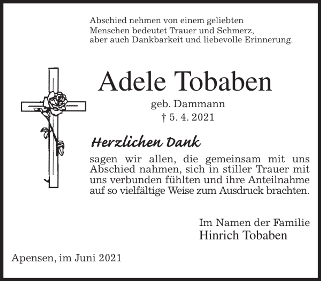 <p>Abschied nehmen von einem geliebten<br />Menschen bedeutet Trauer und Schmerz,<br />aber auch Dankbarkeit und liebevolle Erinnerung.<br />Adele Tobaben<br />geb. Dammann<br />† 5. 4. 2021<br />Herzlichen Dank<br />sagen wir allen, die gemeinsam mit uns<br />Abschied nahmen, sich in stiller Trauer mit uns verbunden fühlten und ihre Anteilnahme<br />auf so vielfältige Weise zum Ausdruck brachten.</p>
<p>Im Namen der Familie<br />Hinrich Tobaben<br />Apensen, im Juni 2021</p>
