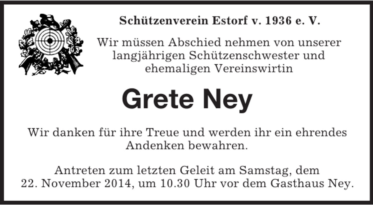 <p>Schützenverein Estorf v. 1936 e. V.<br />Wir müssen Abschied nehmen von unserer<br />langjährigen Schützenschwester und<br />ehemaligen Vereinswirtin<br />Grete Ney<br />Wir danken für ihre Treue und werden ihr ein ehrendes Andenken bewahren.<br />Antreten zum letzten Geleit am Samstag, dem<br />22. November 2014, um 10.30 Uhr vor dem Gasthaus Ney.</p>