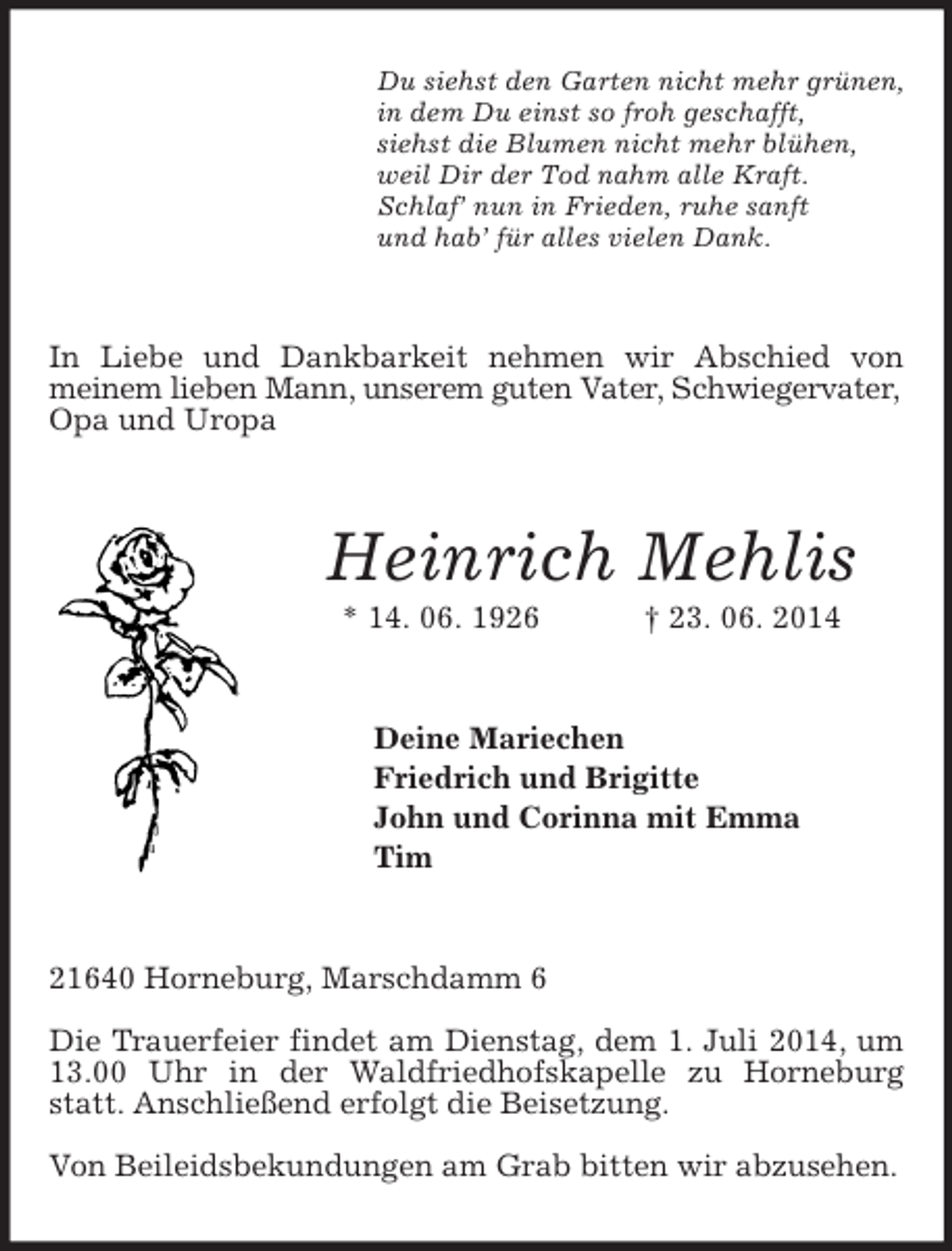 <p>Du siehst den Garten nicht mehr grünen,<br />in dem Du einst so froh geschafft,<br />siehst die Blumen nicht mehr blühen,<br />weil Dir der Tod nahm alle Kraft.<br />Schlaf’ nun in Frieden, ruhe sanft<br />und hab’ für alles vielen Dank.<br />In Liebe und Dankbarkeit nehmen wir Abschied von<br />meinem lieben Mann, unserem guten Vater, Schwiegervater,<br />Opa und Uropa<br />Heinrich Mehlis<br />* 14. 06. 1926 † 23. 06. 2014<br />Deine Mariechen<br />Friedrich und Brigitte<br />John und Corinna mit Emma<br />Tim<br />21640 Horneburg, Marschdamm 6</p><p>Die Trauerfeier findet am Dienstag, dem 1. Juli 2014, um 13.00 Uhr in der Waldfriedhofskapelle zu Horneburg statt. Anschließend erfolgt die Beisetzung.</p><p>Von Beileidsbekundungen am Grab bitten wir abzusehen.</p>