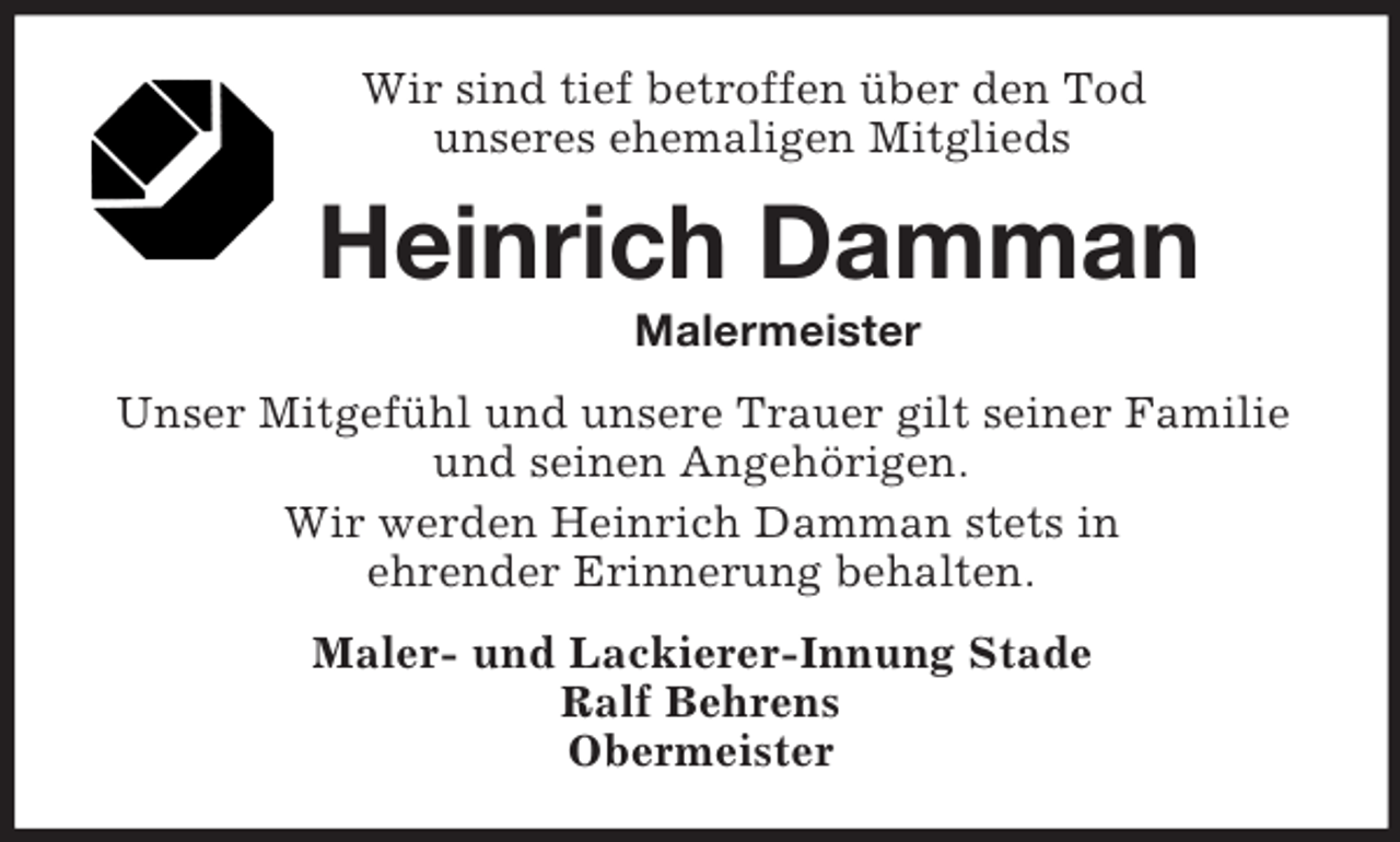 <p>Wir sind tief betroffen über den Tod<br />unseres ehemaligen Mitglieds<br />Heinrich Damman<br />Malermeister<br />Unser Mitgefühl und unsere Trauer gilt seiner Familie und seinen Angehörigen.<br />Wir werden Heinrich Damman stets in<br />ehrender Erinnerung behalten.<br />Maler- und Lackierer-Innung Stade<br />Ralf Behrens<br />Obermeister</p>