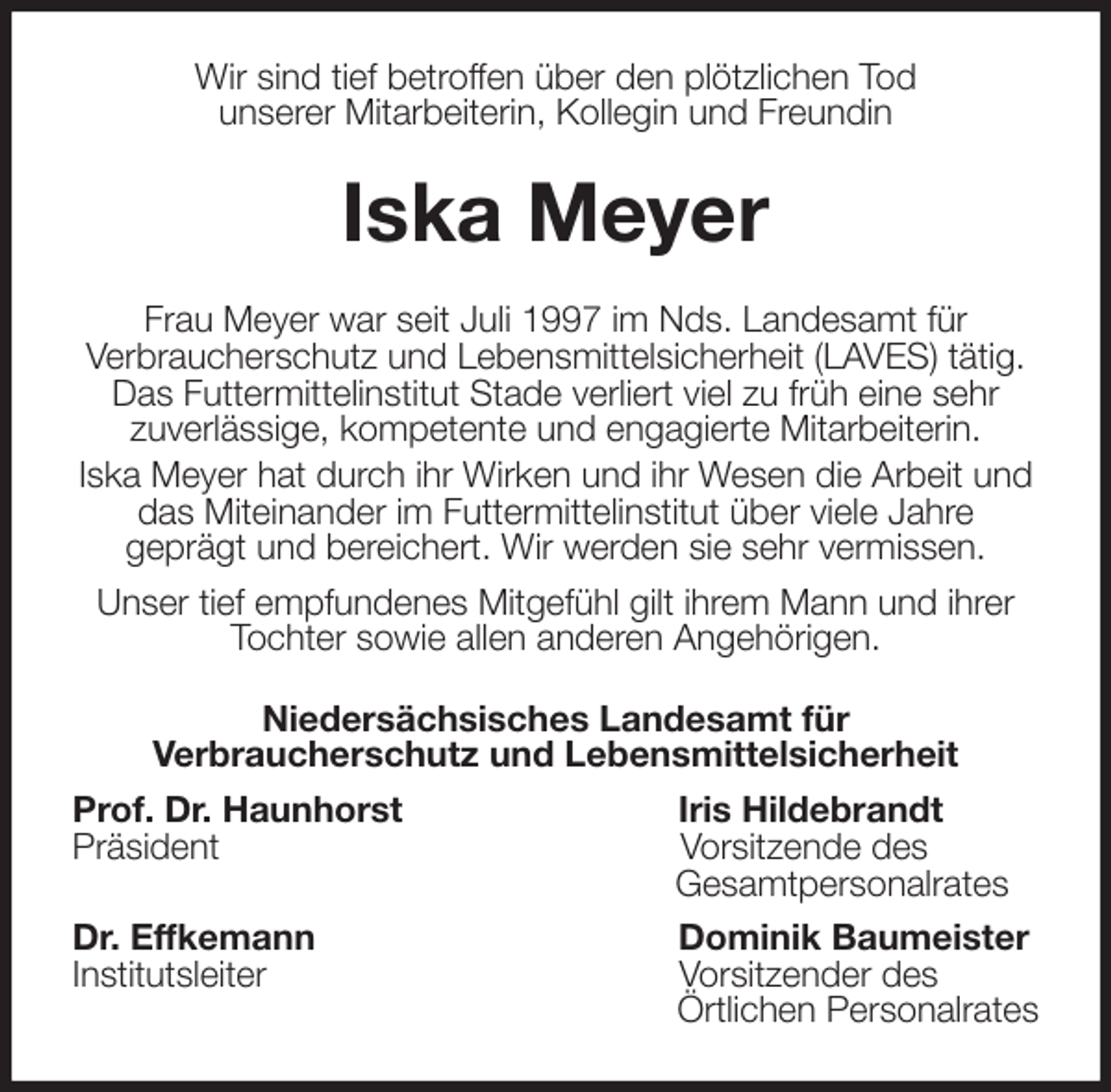 <p>Wir sind tief betroffen über den plötzlichen Tod<br />unserer Mitarbeiterin, Kollegin und Freundin<br />Iska Meyer<br />Frau Meyer war seit Juli 1997 im Nds. Landesamt für<br />Verbraucherschutz und Lebensmittelsicherheit (LAVES) tätig. Das Futtermittelinstitut Stade verliert viel zu früh eine sehr<br />zuverlässige, kompetente und engagierte Mitarbeiterin.<br />Iska Meyer hat durch ihr Wirken und ihr Wesen die Arbeit und das Miteinander im Futtermittelinstitut über viele Jahre<br />geprägt und bereichert. Wir werden sie sehr vermissen.<br />Unser tief empfundenes Mitgefühl gilt ihrem Mann und ihrer Tochter sowie allen anderen Angehörigen.<br />Niedersächsisches Landesamt für<br />Verbraucherschutz und Lebensmittelsicherheit<br />Prof. Dr. Haunhorst Iris Hildebrandt<br />Präsident Vorsitzende des<br />Gesamtpersonalrates<br />Dr. Effkemann Dominik Baumeister<br />Institutsleiter Vorsitzender des<br />Örtlichen Personalrates</p>