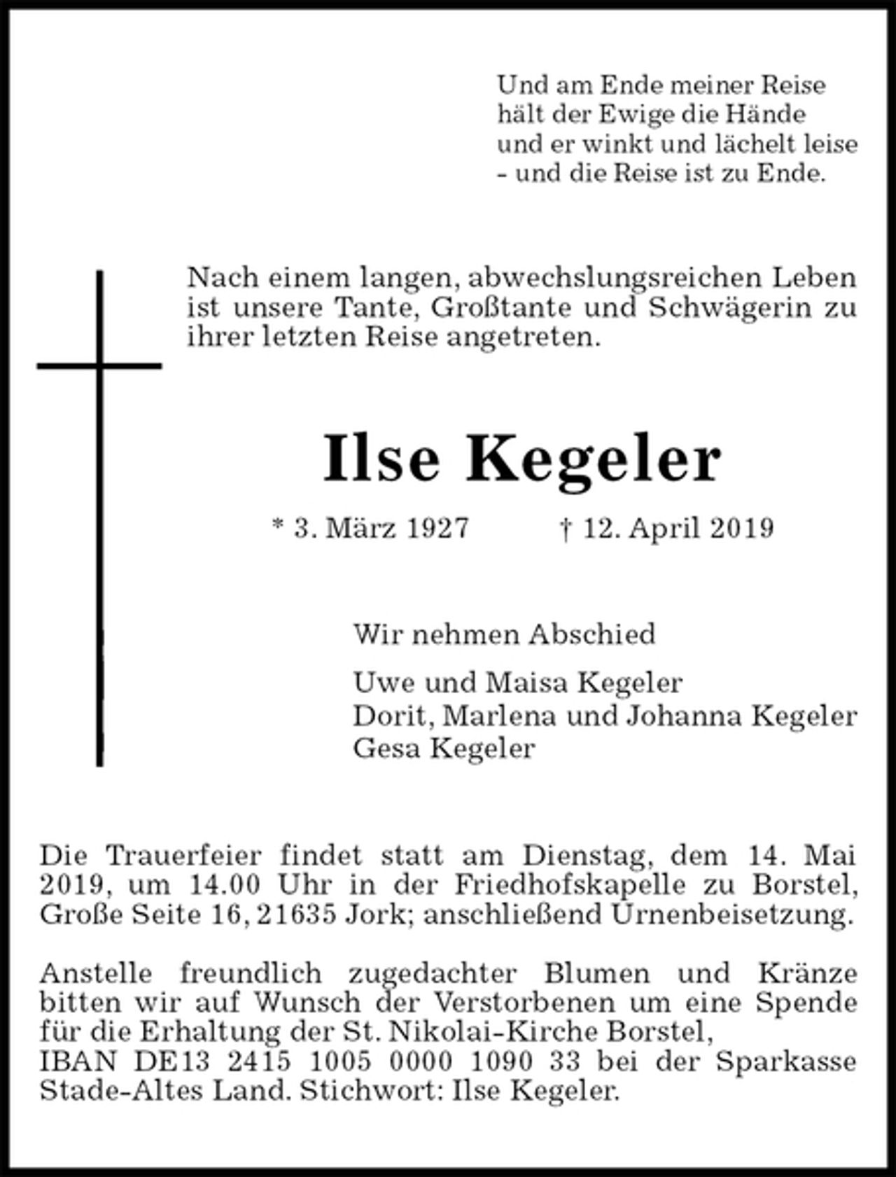 <p>Und am Ende meiner Reise<br />hält der Ewige die Hände<br />und er winkt und lächelt leise<br />- und die Reise ist zu Ende.<br />Nach einem langen, abwechslungsreichen Leben ist unsere Tante, Großtante und Schwägerin zu ihrer letzten Reise angetreten.<br />Ilse Kegeler<br />* 3. März 1927 † 12. April 2019<br />Wir nehmen Abschied<br />Uwe und Maisa Kegeler<br />Dorit, Marlena und Johanna Kegeler<br />Gesa Kegeler<br />Die Trauerfeier findet statt am Dienstag, dem 14. Mai 2019, um 14.00 Uhr in der Friedhofskapelle zu Borstel, Große Seite 16, 21635 Jork; anschließend Urnenbeisetzung.</p><p>Anstelle freundlich zugedachter Blumen und Kränze<br />bitten wir auf Wunsch der Verstorbenen um eine Spende für die Erhaltung der St. Nikolai-Kirche Borstel,<br />IBAN DE13 2415 1005 0000 1090 33 bei der Sparkasse Stade-Altes Land. Stichwort: Ilse Kegeler.</p>