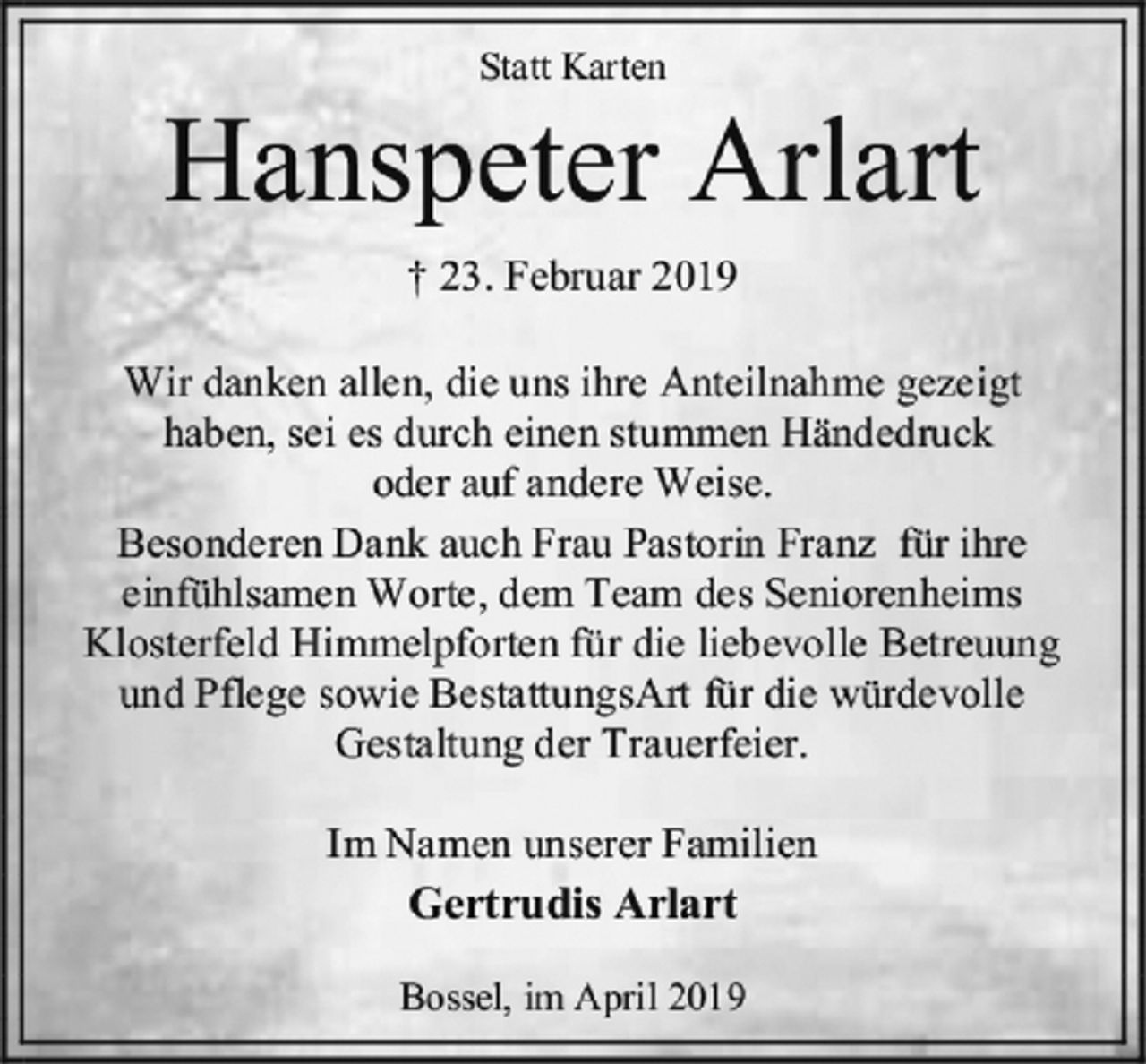 <p>Statt Karten<br />Hanspeter Arlart<br />† 23. Februar 2019<br />Wir danken allen, die uns ihre Anteilnahme gezeigt<br />haben, sei es durch einen stummen Händedruck<br />oder auf andere Weise.<br />Besonderen Dank auch Frau Pastorin Franz für ihre<br />einfühlsamen Worte, dem Team des Seniorenheims<br />Klosterfeld Himmelpforten für die liebevolle Betreuung<br />und Pflege sowie BestattungsArt für die würdevolle<br />Gestaltung der Trauerfeier.<br />Im Namen unserer Familien<br />Gertrudis Arlart<br />Bossel, im April 2019</p>