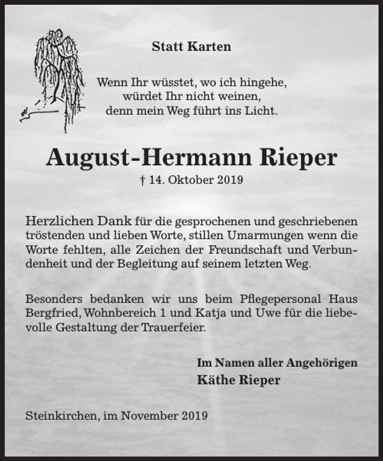 <p>Statt Karten<br />Wenn Ihr wüsstet, wo ich hingehe,<br />würdet Ihr nicht weinen,<br />denn mein Weg führt ins Licht.<br />August-Hermann Rieper<br />† 14. Oktober 2019<br />Herzlichen Dank für die gesprochenen und geschriebenen<br />tröstenden und lieben Worte, stillen Umarmungen wenn die Worte fehlten, alle Zeichen der Freundschaft und Verbundenheit und der Begleitung auf seinem letzten Weg.<br />Besonders bedanken wir uns beim Pflegepersonal Haus Bergfried, Wohnbereich 1 und Katja und Uwe für die liebevolle Gestaltung der Trauerfeier.<br />Im Namen aller Angehörigen<br />Käthe Rieper<br />Steinkirchen, im November 2019</p>