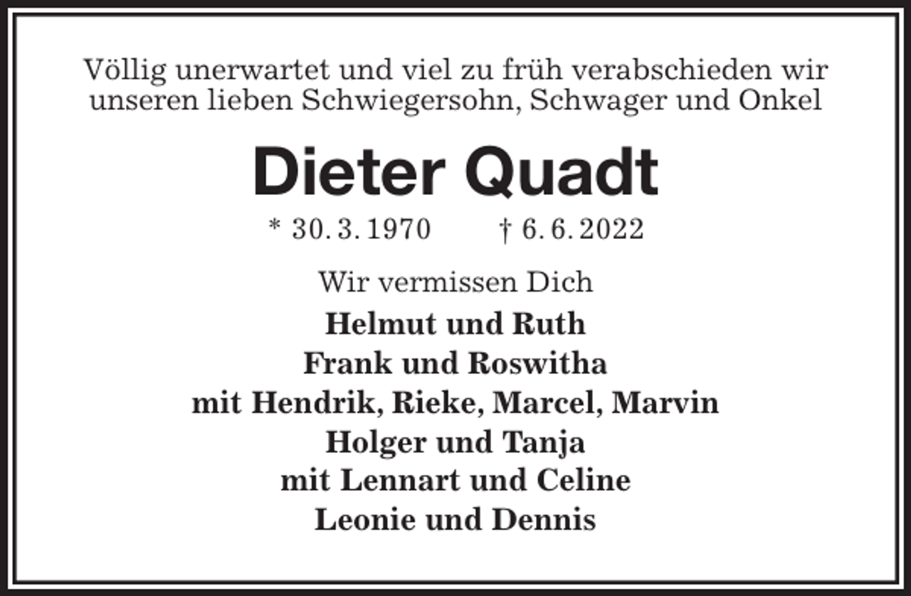 <p>Völlig unerwartet und viel zu früh verabschieden wir<br />unseren lieben Schwiegersohn, Schwager und Onkel<br />Dieter Quadt<br />* 30. 3. 1970 † 6. 6. 2022<br />Wir vermissen Dich<br />Helmut und Ruth<br />Frank und Roswitha<br />mit Hendrik, Rieke, Marcel, Marvin<br />Holger und Tanja<br />mit Lennart und Celine<br />Leonie und Dennis</p>