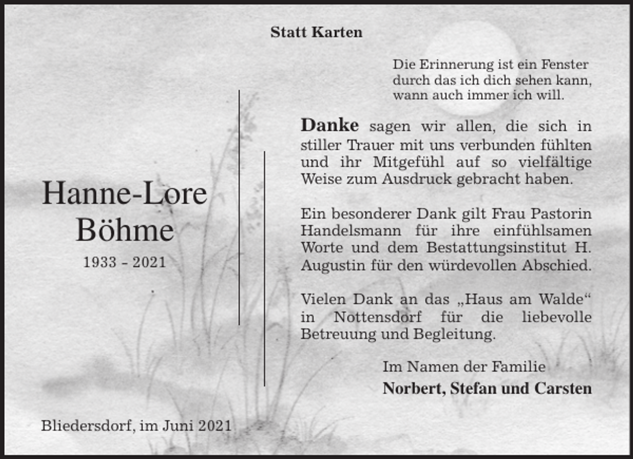 <p>Statt Karten<br />Die Erinnerung ist ein Fenster<br />durch das ich dich sehen kann,<br />wann auch immer ich will.<br />Danke sagen wir allen, die sich in<br />stiller Trauer mit uns verbunden fühlten<br />und ihr Mitgefühl auf so vielfältige<br />Weise zum Ausdruck gebracht haben.</p>
<p>Ein besonderer Dank gilt Frau Pastorin<br />Handelsmann für ihre einfühlsamen<br />Worte und dem Bestattungsinstitut H.<br />Augustin für den würdevollen Abschied.</p>
<p>Vielen Dank an das „Haus am Walde“<br />in Nottensdorf für die liebevolle<br />Betreuung und Begleitung.<br />Im Namen der Familie<br />Norbert, Stefan und Carsten<br />Bliedersdorf, im Juni 2021<br />Hanne-Lore<br />Böhme<br />1933 - 2021</p>