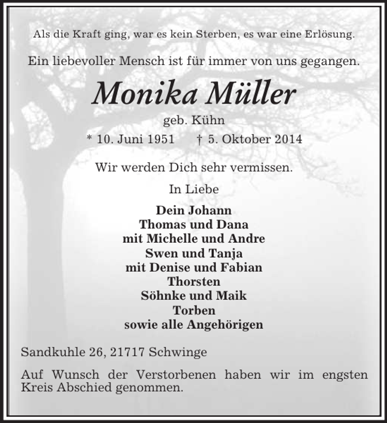 <p>Als die Kraft ging, war es kein Sterben, es war eine Erlösung.<br />Ein liebevoller Mensch ist für immer von uns gegangen.<br />Monika Müller<br />geb. Kühn<br />* 10. Juni 1951 † 5. Oktober 2014<br />Wir werden Dich sehr vermissen.<br />In Liebe<br />Dein Johann<br />Thomas und Dana<br />mit Michelle und Andre<br />Swen und Tanja<br />mit Denise und Fabian<br />Thorsten<br />Söhnke und Maik<br />Torben<br />sowie alle Angehörigen<br />Sandkuhle 26, 21717 Schwinge<br />Auf Wunsch der Verstorbenen haben wir im engsten Kreis Abschied genommen.</p>