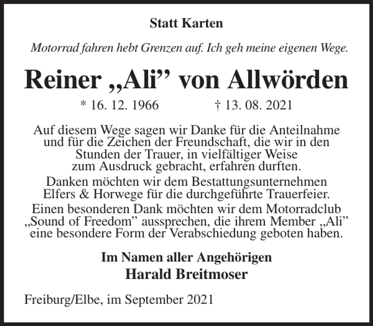<p>Statt Karten<br />Motorrad fahren hebt Grenzen auf. Ich geh meine eigenen Wege.<br />Reiner „Ali” von Allwörden<br />* 16. 12. 1966 † 13. 08. 2021<br />Auf diesem Wege sagen wir Danke für die Anteilnahme und für die Zeichen der Freundschaft, die wir in den<br />Stunden der Trauer, in vielfältiger Weise<br />zum Ausdruck gebracht, erfahren durften.<br />Danken möchten wir dem Bestattungsunternehmen<br />Elfers &amp; Horwege für die durchgeführte Trauerfeier.<br />Einen besonderen Dank möchten wir dem Motorradclub „Sound of Freedom” aussprechen, die ihrem Member „Ali”<br />eine besondere Form der Verabschiedung geboten haben.<br />Im Namen aller Angehörigen<br />Harald Breitmoser<br />Freiburg/Elbe, im September 2021</p>