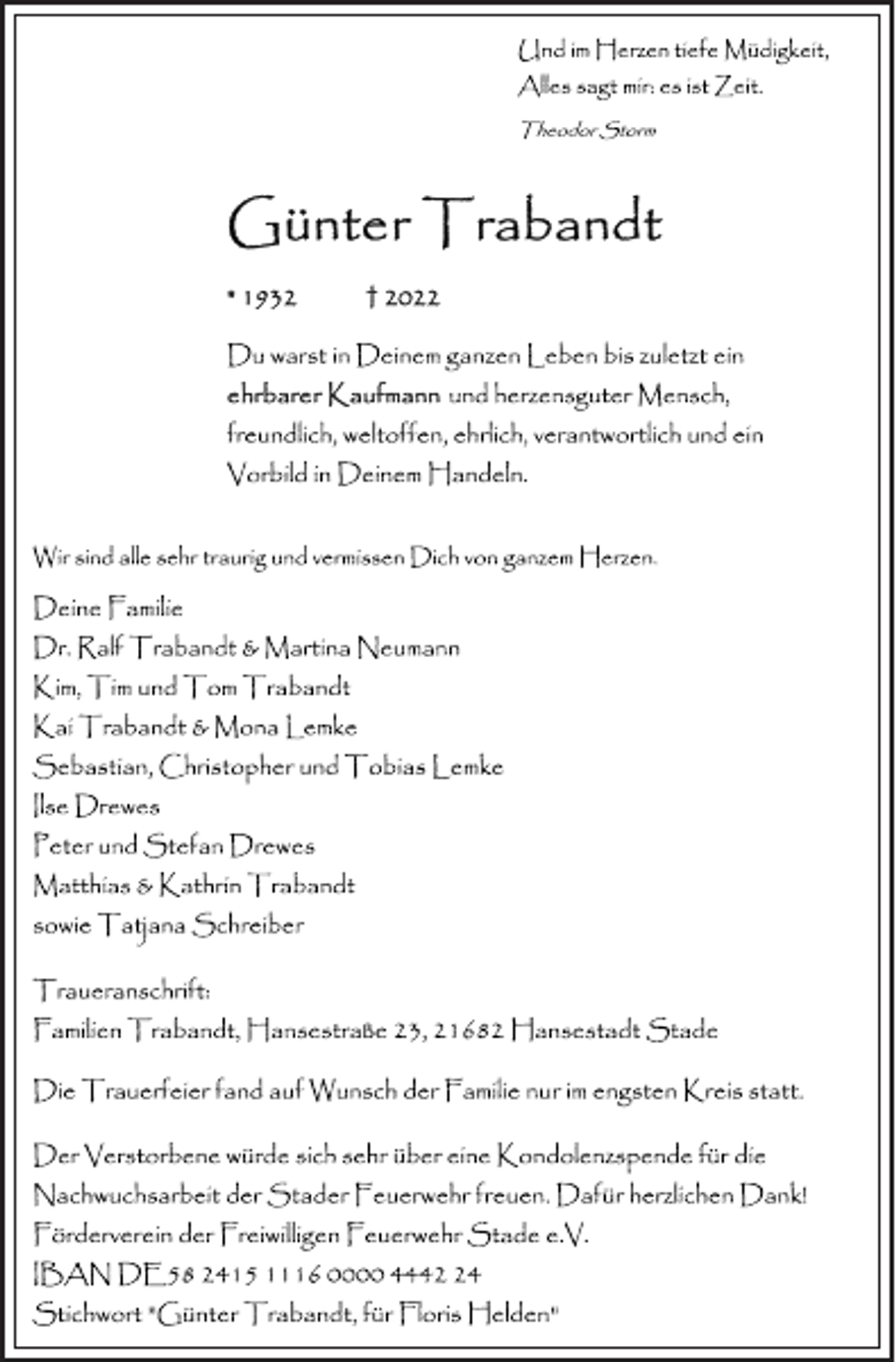 <p>Und im Herzen tiefe Müdigkeit,<br />Alles sagt mir: es ist Zeit.<br />Theodor Storm<br />Günter Trabandt<br />* 1932 + 2022<br />Du warst in Deinem ganzen Leben bis zuletzt ein<br />ehrbarer Kaufmann und herzensguter Mensch,<br />freundlich, weltoffen, ehrlich, verantwortlich und ein<br />Vorbild in Deinem Handeln.<br />Wir sind alle sehr traurig und vermissen Dich von ganzem Herzen.<br />Deine Familie<br />Dr. Ralf Trabandt &amp; Martina Neumann<br />Kim, Tim und Tom Trabandt<br />Kai Trabandt &amp; Mona Lemke<br />Sebastian, Christopher und Tobias Lemke<br />Ilse Drewes<br />Peter und Stefan Drewes<br />Matthias &amp; Kathrin Trabandt<br />sowie Tatjana Schreiber<br />Traueranschrift:<br />Familien Trabandt, Hansestraße 23, 21682 Hansestadt Stade<br />Die Trauerfeier fand auf Wunsch der Familie nur im engsten Kreis statt.<br />Der Verstorbene würde sich sehr über eine Kondolenzspende für dieNachwuchsarbeit der Stader Feuerwehr freuen. Dafür herzlichen Dank! Förderverein der Freiwilligen Feuerwehr Stade e.V.<br />IBAN DE58 2415 1116 0000 4442 24<br />Stichwort "Günter Trabandt, für Floris Helden"</p>