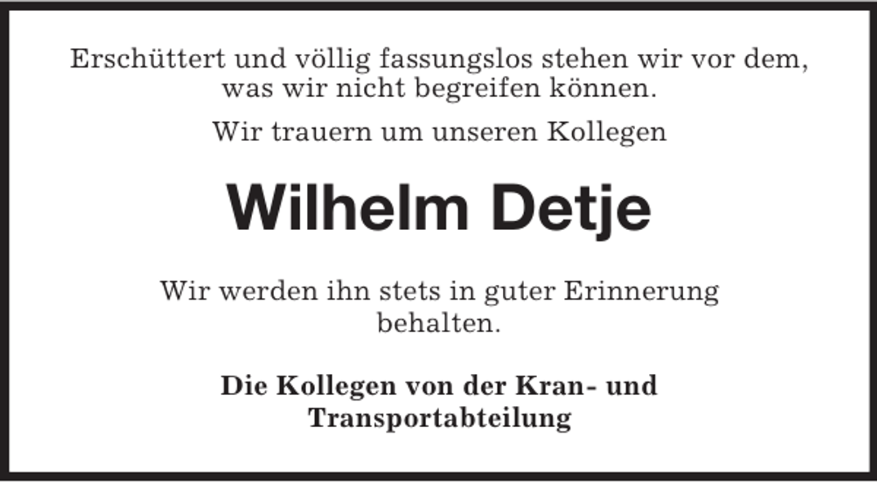 <p>Erschüttert und völlig fassungslos stehen wir vor dem,<br />was wir nicht begreifen können.<br />Wir trauern um unseren Kollegen</p><p>Wilhelm Detje<br />Wir werden ihn stets in guter Erinnerung<br />behalten.<br />Die Kollegen von der Kran- und<br />Transportabteilung</p>