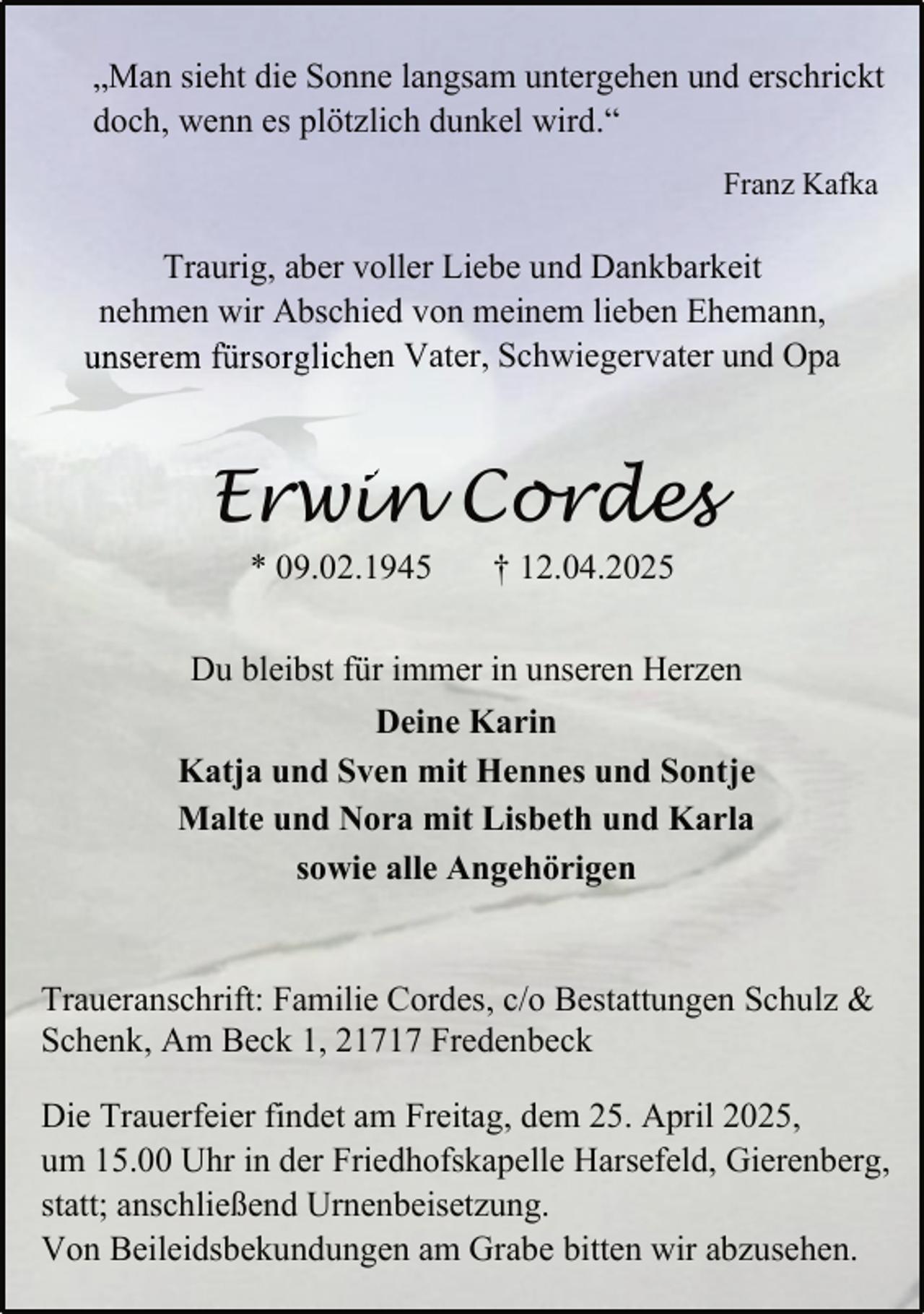 <p>„Man sieht die Sonne langsam untergehen und erschrickt<br />doch, wenn es plötzlich dunkel wird.“<br />Franz Kafka</p>
<p>Traurig, aber voller Liebe und Dankbarkeit<br />nehmen wir Abschied von meinem lieben Ehemann,<br />unserem fürsorglichen Vater, Schwiegervater und Opa</p>
<p>Erwin Cordes<br />* 09.02.1945</p>
<p>† 12.04.2025</p>
<p>Du bleibst für immer in unseren Herzen<br />Deine Karin<br />Katja und Sven mit Hennes und Sontje<br />Malte und Nora mit Lisbeth und Karla<br />sowie alle Angehörigen<br />Traueranschrift: Familie Cordes, c/o Bestattungen Schulz &amp;<br />Schenk, Am Beck 1, 21717 Fredenbeck<br />Die Trauerfeier findet am Freitag, dem 25. April 2025,<br />um 15.00 Uhr in der Friedhofskapelle Harsefeld, Gierenberg,<br />statt; anschließend Urnenbeisetzung.<br />Von Beileidsbekundungen am Grabe bitten wir abzusehen.</p>