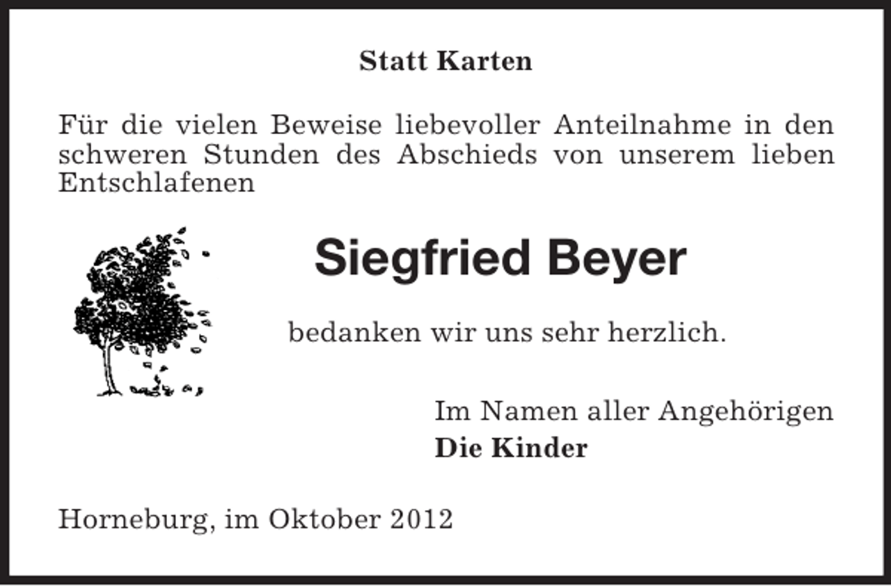 <p>Statt Karten<br />Für die vielen Beweise liebevoller Anteilnahme in den<br />schweren Stunden des Abschieds von unserem lieben<br />Entschlafenen</p><p>Siegfried Beyer<br />bedanken wir uns sehr herzlich.<br />Im Namen aller Angehörigen<br />Die Kinder<br />Horneburg, im Oktober 2012</p>
