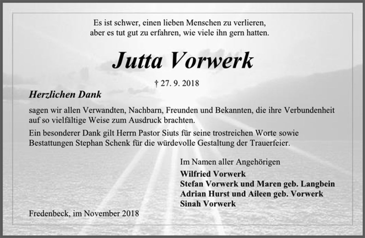 <p>Es ist schwer, einen lieben Menschen zu verlieren,<br />aber es tut gut zu erfahren, wie viele ihn gern hatten.<br />Jutta Vorwerk<br />† 27. 9. 2018<br />Herzlichen Dank<br />sagen wir allen Verwandten, Nachbarn, Freunden und Bekannten, die ihre Verbundenheit<br />auf so vielfältige Weise zum Ausdruck brachten.<br />Ein besonderer Dank gilt Herrn Pastor Siuts für seine trostreichen Worte sowie Bestattungen Stephan Schenk für die würdevolle Gestaltung der Trauerfeier.<br />Im Namen aller Angehörigen<br />Wilfried Vorwerk<br />Stefan Vorwerk und Maren geb. Langbein<br />Adrian Hurst und Aileen geb. Vorwerk<br />Sinah Vorwerk<br />Fredenbeck, im November 2018</p>