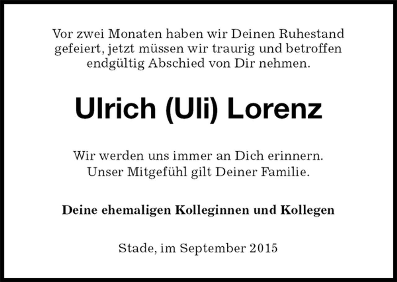 <p>Vor zwei Monaten haben wir Deinen Ruhestand<br />gefeiert, jetzt müssen wir traurig und betroffen<br />endgültig Abschied von Dir nehmen.<br />Ulrich (Uli) Lorenz<br />Wir werden uns immer an Dich erinnern.<br />Unser Mitgefühl gilt Deiner Familie.<br />Deine ehemaligen Kolleginnen und Kollegen<br />Stade, im September 2015</p>