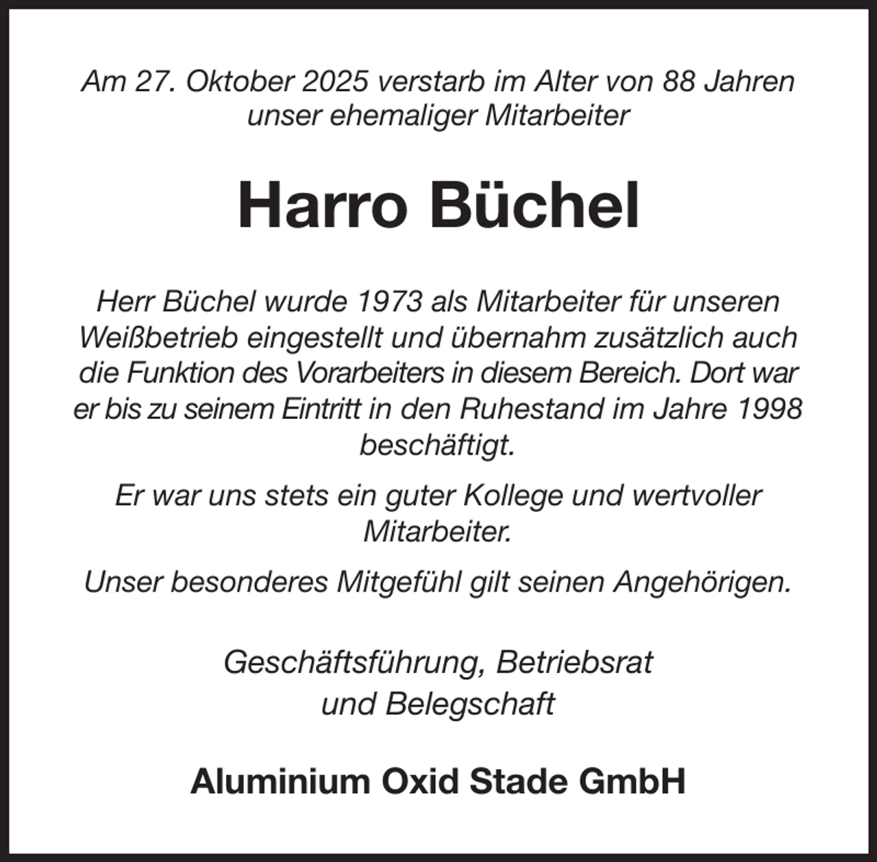<p>Am 27. Oktober 2025 verstarb im Alter von 88 Jahren<br />unser ehemaliger Mitarbeiter<br />Harro Büchel<br />Herr Büchel wurde 1973 als Mitarbeiter für unseren Weißbetrieb eingestellt und übernahm zusätzlich auch die Funktion des Vorarbeiters in diesem Bereich. Dort war<br />er bis zu seinem Eintritt in den Ruhestand im Jahre 1998<br />beschäftigt.<br />Er war uns stets ein guter Kollege und wertvoller<br />Mitarbeiter.<br />Unser besonderes Mitgefühl gilt seinen Angehörigen.<br />Geschäftsführung, Betriebsrat<br />und Belegschaft<br />Aluminium Oxid Stade GmbH</p>