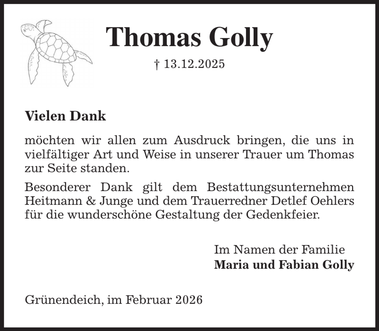 <p>Thomas Golly<br />† 13.12.2025<br />Vielen Dank</p><p>möchten wir allen zum Ausdruck bringen, die uns in vielfältiger Art und Weise in unserer Trauer um Thomas zur Seite standen.<br />Besonderer Dank gilt dem Bestattungsunternehmen Heitmann &amp; Junge und dem Trauerredner Detlef Oehlers<br />für die wunderschöne Gestaltung der Gedenkfeier.<br />Im Namen der Familie<br />Maria und Fabian Golly<br />Grünendeich, im Februar 2026</p>