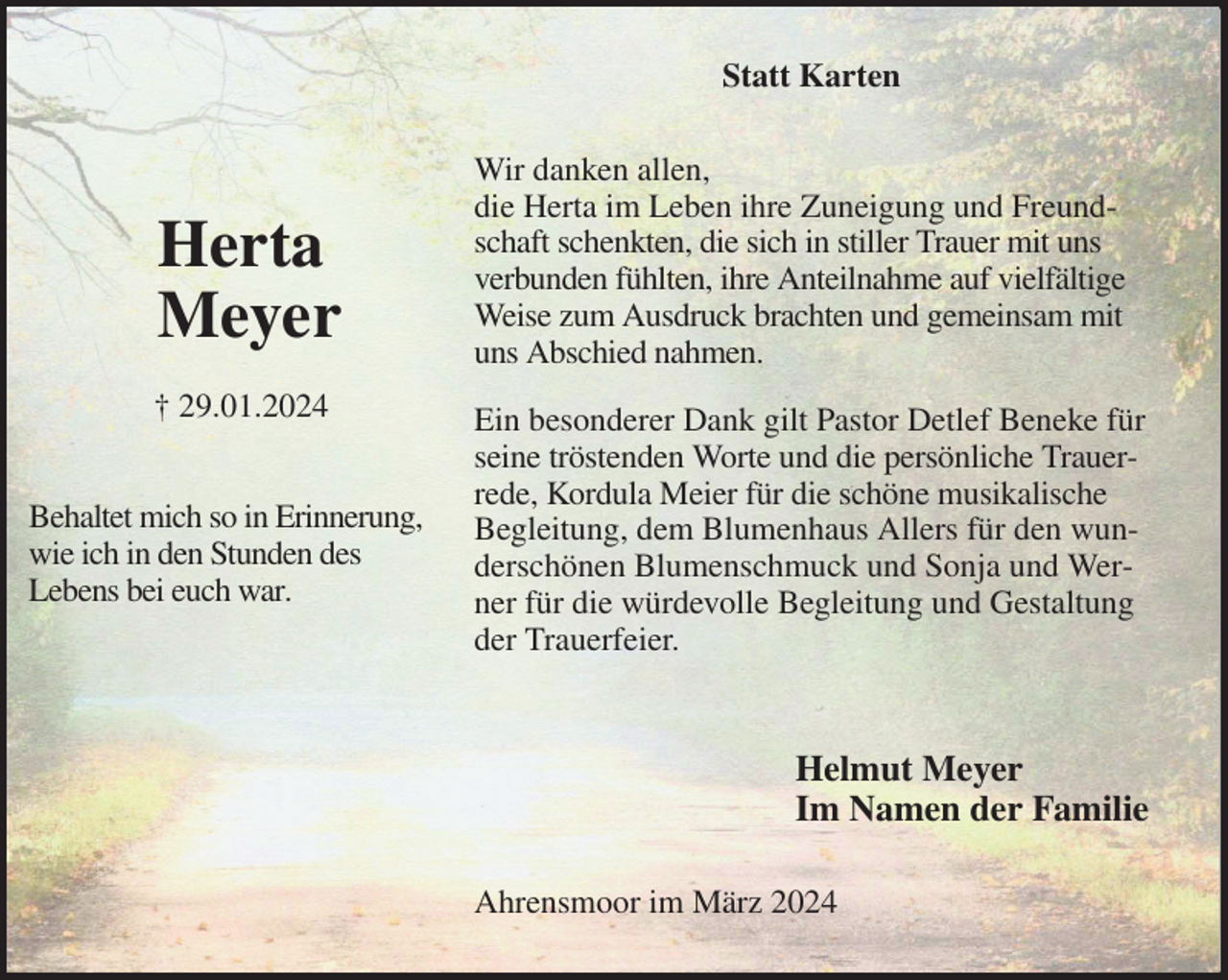 <p>Statt Karten<br />Wir danken allen,<br />die Herta im Leben ihre Zuneigung und Freundschaft schenkten, die sich in stiller Trauer mit uns verbunden fühlten, ihre Anteilnahme auf vielfältige Weise zum Ausdruck brachten und gemeinsam mit uns Abschied nahmen.</p><p>Ein besonderer Dank gilt Pastor Detlef Beneke für seine tröstenden Worte und die persönliche Trauerrede, Kordula Meier für die schöne musikalische Begleitung, dem Blumenhaus Allers für den wunderschönen Blumenschmuck und Sonja und Werner für die würdevolle Begleitung und Gestaltung der Trauerfeier.</p><p>Helmut Meyer<br />Im Namen der Familie<br />Ahrensmoor im März 2024</p><p>Herta<br />Meyer<br />† 29.01.2024</p><p>Behaltet mich so in Erinnerung,<br />wie ich in den Stunden des<br />Lebens bei euch war.</p>