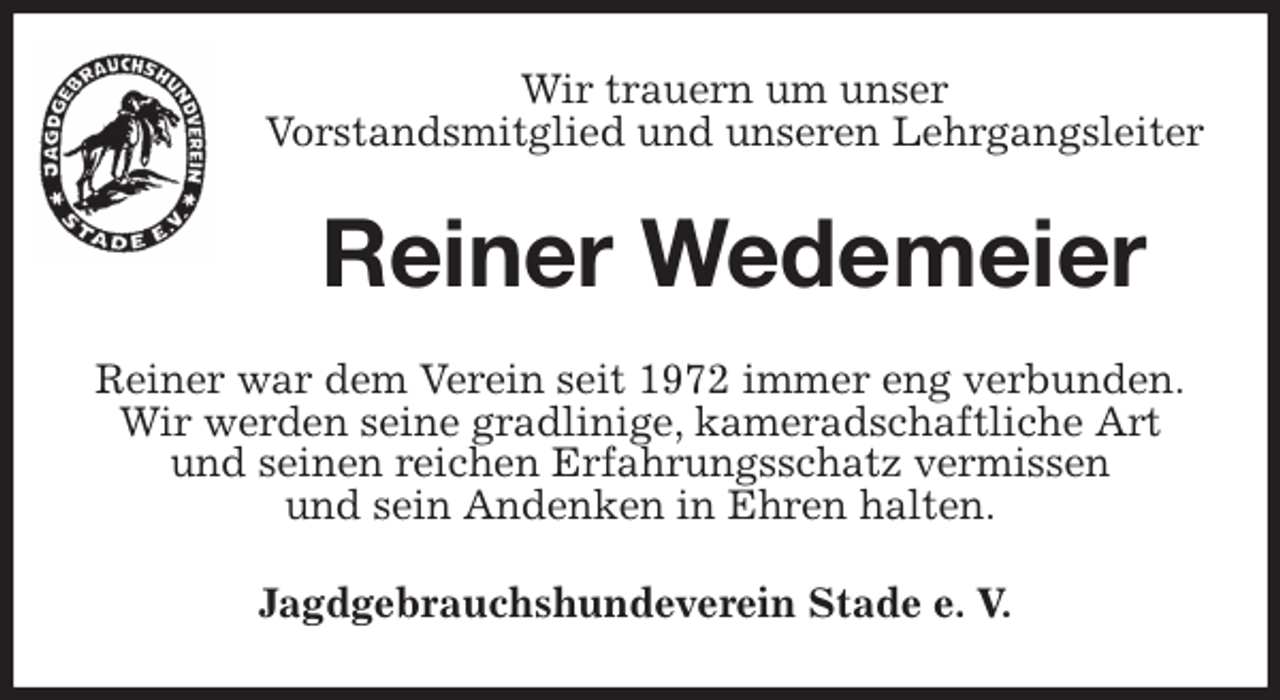 <p>Wir trauern um unser<br />Vorstandsmitglied und unseren Lehrgangsleiter<br />Reiner Wedemeier<br />Reiner war dem Verein seit 1972 immer eng verbunden.<br />Wir werden seine gradlinige, kameradschaftliche Art<br />und seinen reichen Erfahrungsschatz vermissen<br />und sein Andenken in Ehren halten.<br />Jagdgebrauchshundeverein Stade e. V.</p>