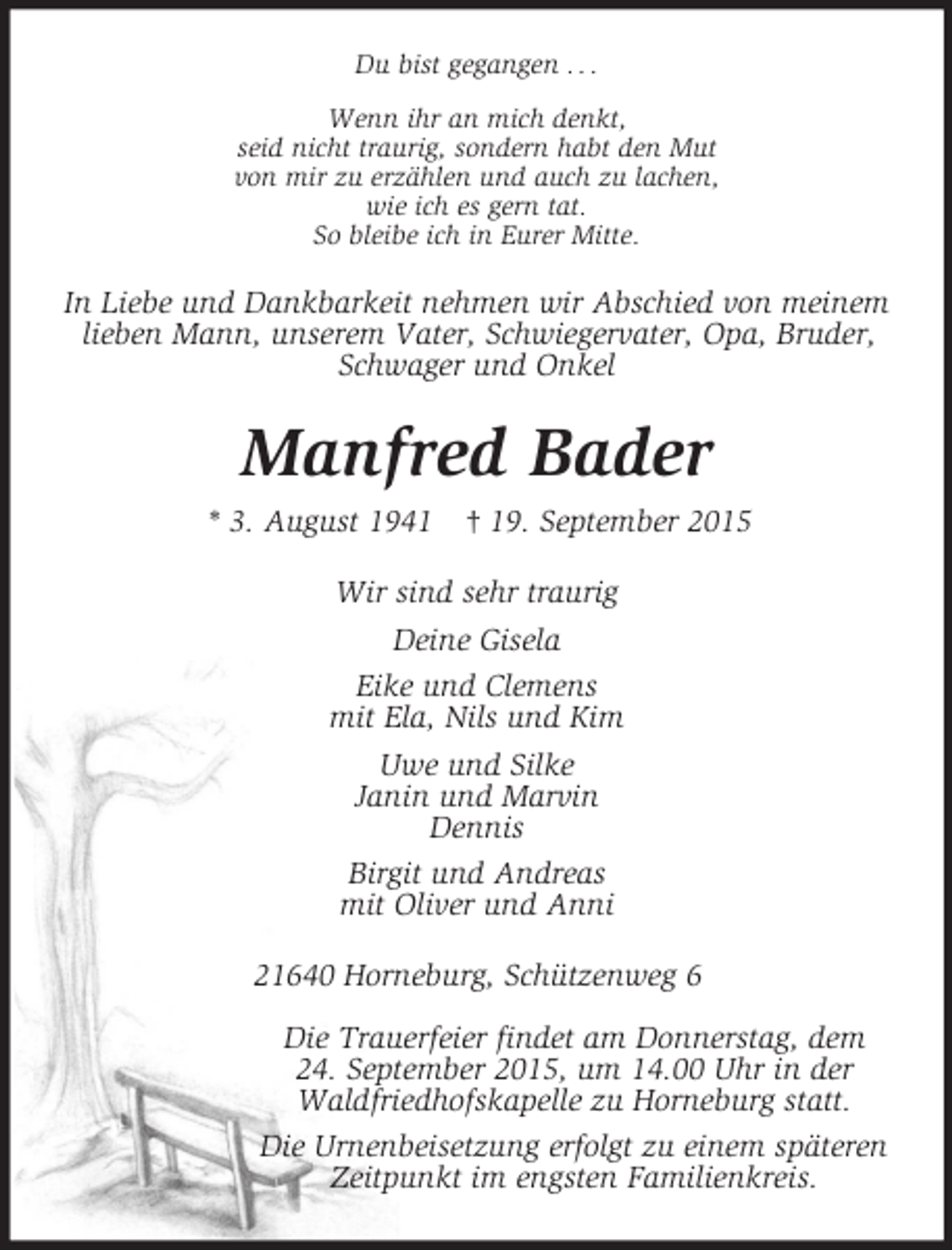 <p>Du bist gegangen . . .<br />Wenn ihr an mich denkt,<br />seid nicht traurig, sondern habt den Mut<br />von mir zu erzählen und auch zu lachen,<br />wie ich es gern tat.<br />So bleibe ich in Eurer Mitte.<br />In Liebe und Dankbarkeit nehmen wir Abschied von meinem lieben Mann, unserem Vater, Schwiegervater, Opa, Bruder, Schwager und Onkel<br />Manfred Bader<br />* 3. August 1941 † 19. September 2015<br />Wir sind sehr traurig<br />Deine Gisela<br />Eike und Clemens<br />mit Ela, Nils und Kim<br />Uwe und Silke<br />Janin und Marvin<br />Dennis<br />Birgit und Andreas<br />mit Oliver und Anni<br />21640 Horneburg, Schützenweg 6</p>
<p>Die Trauerfeier findet am Donnerstag, dem<br />24. September 2015, um 14.00 Uhr in der<br />Waldfriedhofskapelle zu Horneburg statt.<br />Die Urnenbeisetzung erfolgt zu einem späteren<br />Zeitpunkt im engsten Familienkreis.</p>
