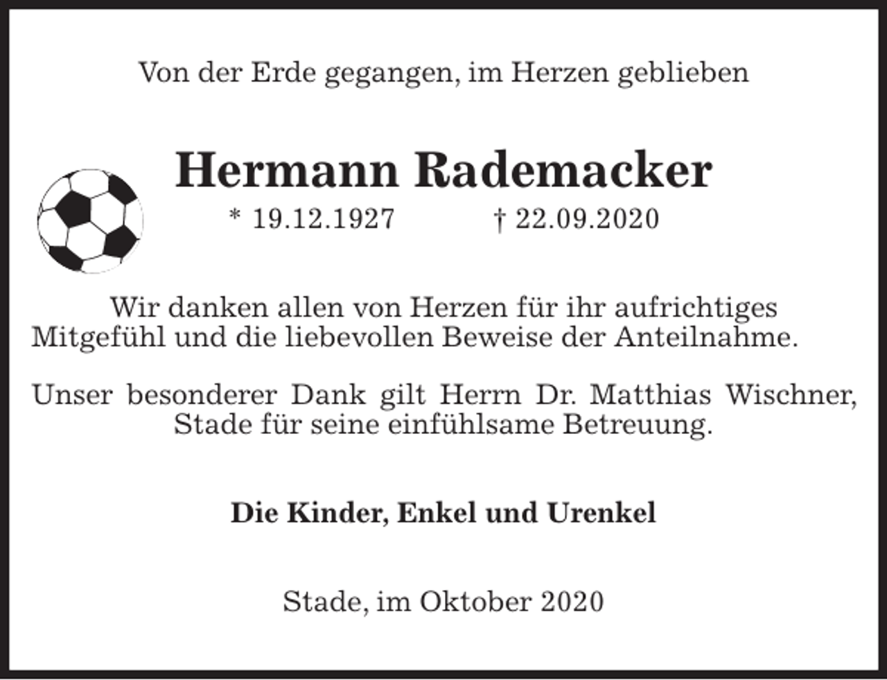 <p>Von der Erde gegangen, im Herzen geblieben<br />Hermann Rademacker<br />* 19.12.1927 † 22.09.2020<br />Wir danken allen von Herzen für ihr aufrichtiges<br />Mitgefühl und die liebevollen Beweise der Anteilnahme.</p>
<p>Unser besonderer Dank gilt Herrn Dr. Matthias Wischner, Stade für seine einfühlsame Betreuung.<br />Die Kinder, Enkel und Urenkel<br />Stade, im Oktober 2020</p>