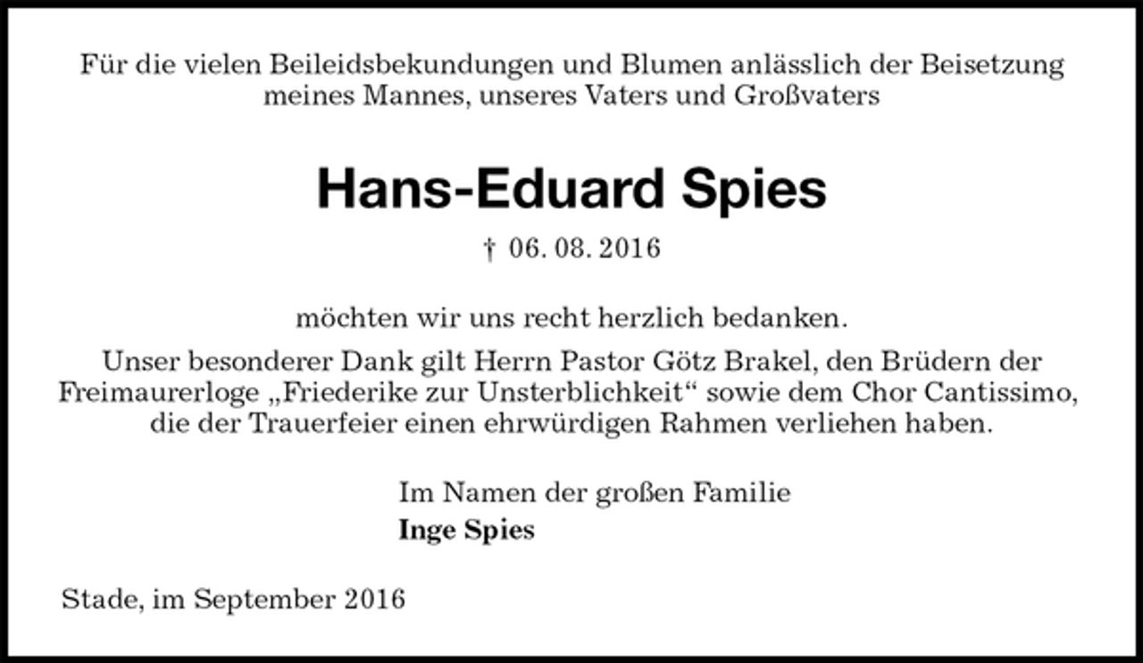 <p>Für die vielen Beileidsbekundungen und Blumen anlässlich der Beisetzung<br />meines Mannes, unseres Vaters und Großvaters<br />Hans-Eduard Spies<br />† 06. 08. 2016<br />möchten wir uns recht herzlich bedanken.<br />Unser besonderer Dank gilt Herrn Pastor Götz Brakel, den Brüdern der<br />Freimaurerloge „Friederike zur Unsterblichkeit“ sowie dem Chor Cantissimo, die der Trauerfeier einen ehrwürdigen Rahmen verliehen haben.<br />Im Namen der großen Familie<br />Inge Spies<br />Stade, im September 2016</p>