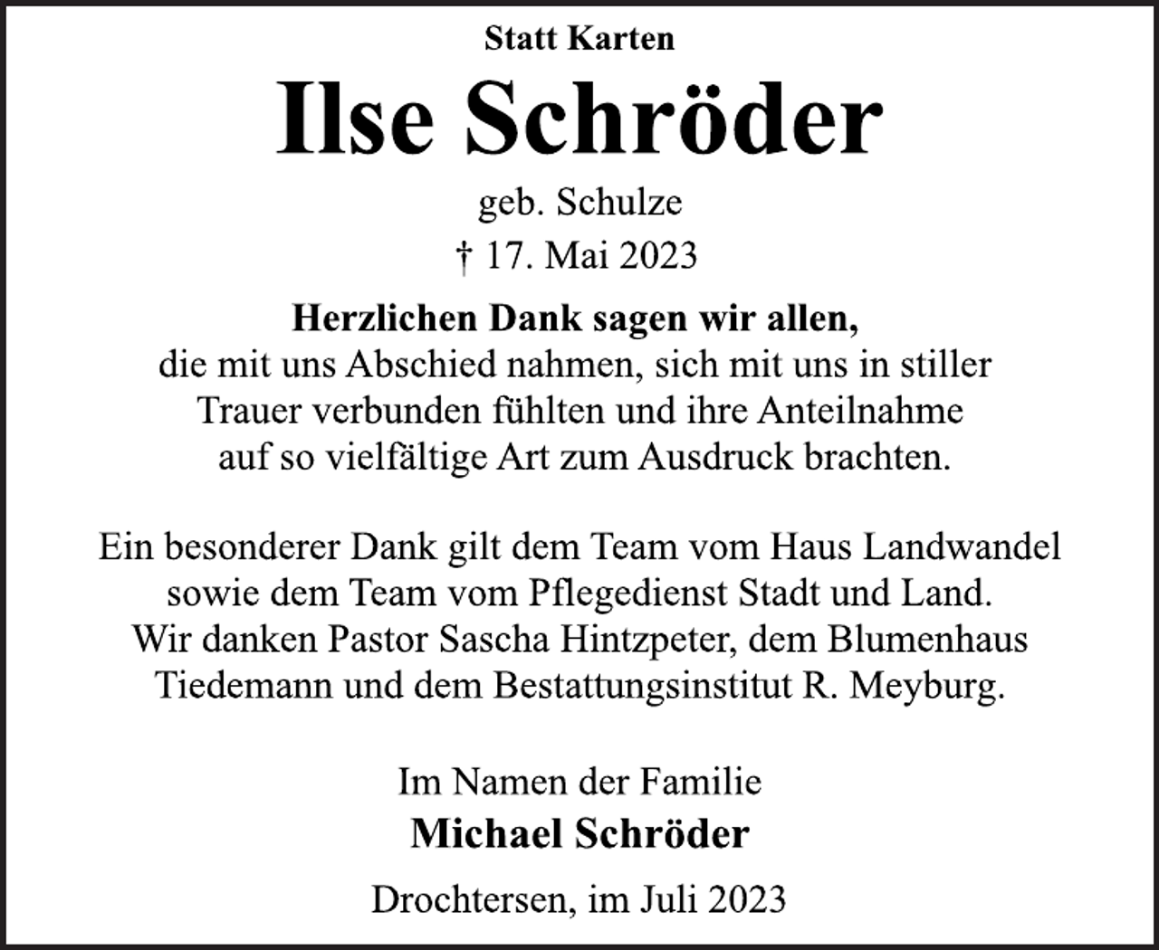 <p>Statt Karten<br />Ilse Schröder<br />geb. Schulze<br />† 17. Mai 2023<br />Herzlichen Dank sagen wir allen,<br />die mit uns Abschied nahmen, sich mit uns in stiller<br />Trauer verbunden fühlten und ihre Anteilnahme<br />auf so vielfältige Art zum Ausdruck brachten.<br />Ein besonderer Dank gilt dem Team vom Haus Landwandel<br />sowie dem Team vom Pflegedienst Stadt und Land.<br />Wir danken Pastor Sascha Hintzpeter, dem Blumenhaus<br />Tiedemann und dem Bestattungsinstitut R. Meyburg.<br />Im Namen der Familie<br />Michael Schröder<br />Drochtersen, im Juli 2023</p>