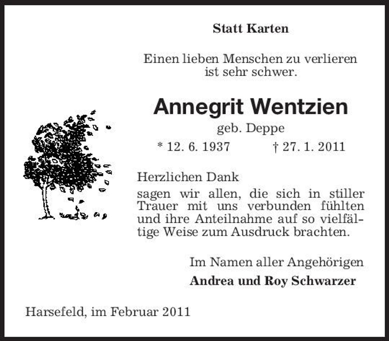 <p>Statt Karten Einen lieben Menschen zu verlieren ist sehr schwer.</p><p>Annegrit Wentzien<br />geb. Deppe * 12. 6. 1937 † 27. 1. 2011 Herzlichen Dank sagen wir allen, die sich in stiller Trauer mit uns verbunden fühlten und ihre Anteilnahme auf so vielfältige Weise zum Ausdruck brachten. Im Namen aller Angehörigen Andrea und Roy Schwarzer Harsefeld, im Februar 2011</p>