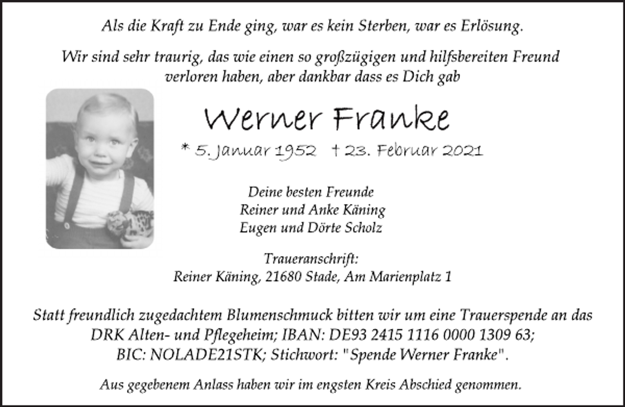 <p>Als die Kraft zu Ende ging, war es kein Sterben, war es Erlösung.<br />Wir sind sehr traurig, das wie einen so großzügigen und hilfsbereiten Freund verloren haben, aber dankbar dass es Dich gab<br />Werner Franke<br />* 5. Januar 1952 † 23. Februar 2021<br />Deine besten Freunde<br />Reiner und Anke Käning<br />Eugen und Dörte Scholz<br />Traueranschrift:<br />Reiner Käning, 21680 Stade, Am Marienplatz 1<br />Statt freundlich zugedachtem Blumenschmuck bitten wir um eine Trauerspende an das<br />DRK Alten- und Pflegeheim; IBAN: DE93 2415 1116 0000 1309 63;<br />BIC: NOLADE21STK; Stichwort: "Spende Werner Franke".<br />Aus gegebenem Anlass haben wir im engsten Kreis Abschied genommen.</p>