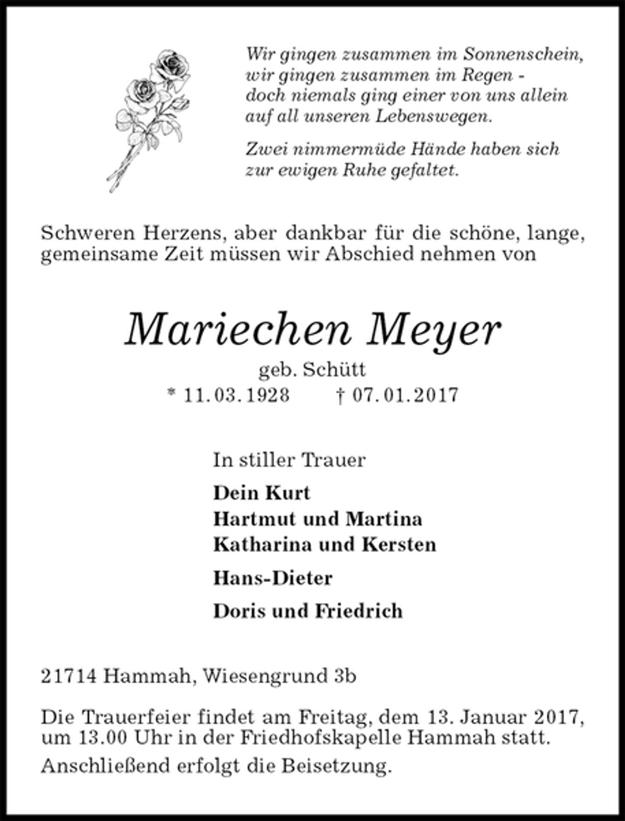 <p>Wir gingen zusammen im Sonnenschein,<br />wir gingen zusammen im Regen -<br />doch niemals ging einer von uns allein<br />auf all unseren Lebenswegen.<br />Zwei nimmermüde Hände haben sich<br />zur ewigen Ruhe gefaltet.<br />Schweren Herzens, aber dankbar für die schöne, lange, gemeinsame Zeit müssen wir Abschied nehmen von<br />Mariechen Meyer<br />geb. Schütt<br />* 11. 03. 1928 † 07. 01. 2017<br />In stiller Trauer<br />Dein Kurt<br />Hartmut und Martina<br />Katharina und Kersten<br />Hans-Dieter<br />Doris und Friedrich<br />21714 Hammah, Wiesengrund 3b</p><p>Die Trauerfeier findet am Freitag, dem 13. Januar 2017, um 13.00 Uhr in der Friedhofskapelle Hammah statt.<br />Anschließend erfolgt die Beisetzung.</p>