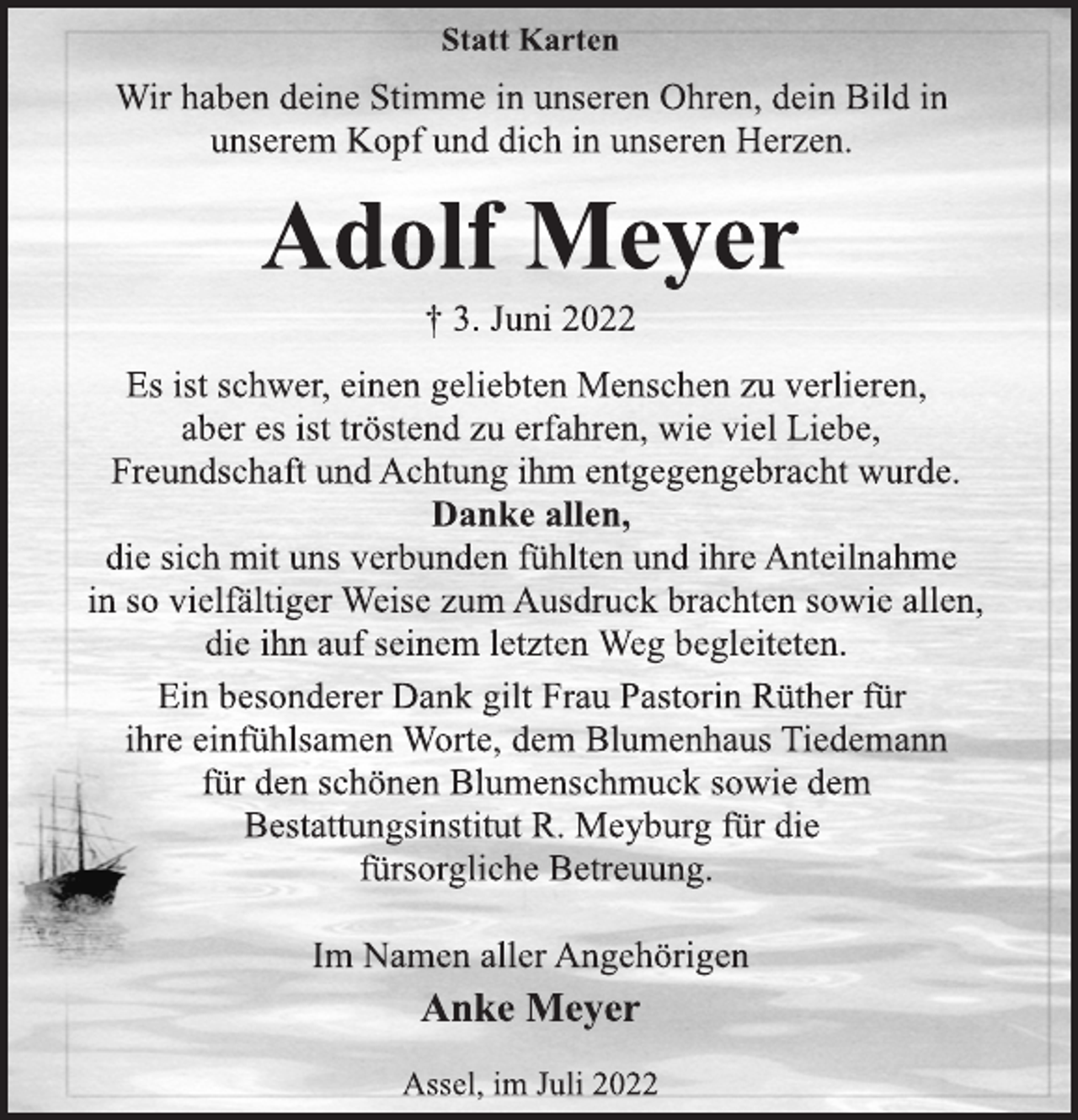 <p>Statt Karten<br />Wir haben deine Stimme in unseren Ohren, dein Bild in<br />unserem Kopf und dich in unseren Herzen.<br />Adolf Meyer<br />† 3. Juni 2022<br />Es ist schwer, einen geliebten Menschen zu verlieren,<br />aber es ist tröstend zu erfahren, wieviel Liebe,<br />Freundschaft und Achtung ihm entgegengebracht wurde.<br />Danke allen,<br />die sich mit uns verbunden fühlten und ihre Anteilnahme<br />in so vielfältiger Weise zum Ausdruck brachten sowie allen,<br />die ihn auf seinem letzten Weg begleiteten.<br />Wir haben deine Stimme in unseren Ohren, dein Bild in<br />unserem Kopf und dich in unseren Herzen.<br />Ein besonderer Dank gilt Frau Pastorin Rüther für<br />ihre einfühlsamen Worte, dem Blumenhaus Tiedemann<br />für den schönen Blumenschmuck sowie dem<br />Bestattungsinstitut R. Meyburg für die<br />fürsorgliche Betreuung.<br />Im Namen aller Angehörigen<br />Anke Meyer<br />Assel, im Juli 2022</p>