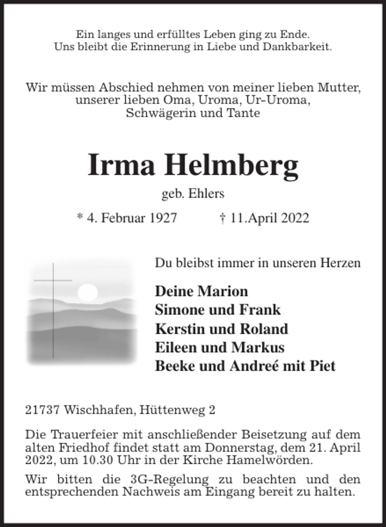 <p>Ein langes und erfülltes Leben ging zu Ende.<br />Uns bleibt die Erinnerung in Liebe und Dankbarkeit.<br />Wir müssen Abschied nehmen von meiner lieben Mutter, unserer lieben Oma, Uroma, Ur-Uroma,<br />Schwägerin und Tante<br />Irma Helmberg<br />geb. Ehlers<br />* 4. Februar 1927 † 11.April 2022<br />Du bleibst immer in unseren Herzen<br />Deine Marion<br />Simone und Frank<br />Kerstin und Roland<br />Eileen und Markus<br />Beeke und Andreé mit Piet<br />21737 Wischhafen, Hüttenweg 2</p>
<p>Die Trauerfeier mit anschließender Beisetzung auf dem alten Friedhof findet statt am Donnerstag, dem 21. April 2022, um 10.30 Uhr in der Kirche Hamelwörden.<br />Wir bitten die 3G-Regelung zu beachten und den<br />entsprechenden Nachweis am Eingang bereit zu halten.</p>
