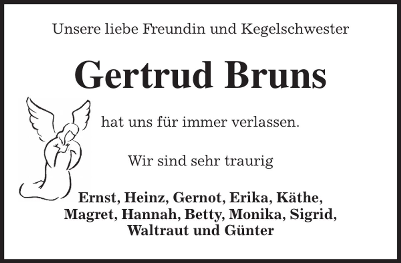 <p>Unsere liebe Freundin und Kegelschwester<br />Gertrud Bruns<br />hat uns für immer verlassen.</p>
<p>Wir sind sehr traurig<br />Ernst, Heinz, Gernot, Erika, Käthe,<br />Magret, Hannah, Betty, Monika, Sigrid,<br />Waltraut und Günter</p>